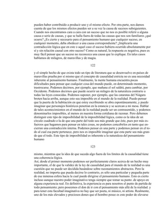 pueden haber contribuído a producir uno y el mismo efecto. Por otra parte, nos damos
cuenta de que los mismos efectos pueden ser a su vez la causa de sucesos subsiguientes.
Cuando nos encontramos cara a cara con un suceso que no nos es posible referir a alguna
causa o serie de causas, y que se halla fuera de todas las causas que nos son familiares ¿qué
ocurre? ¿Es cierto y necesario para el pensamiento humano que cualquier suceso, en
cualquier momento, deba obedecer a una causa correspondiente? ¿Implicaría una
contradicción lógica que en este o aquel caso el suceso hubiera ocurrido absolutamente por
sí y sin relación causal con otro suceso? Como es natural, la respuesta es negativa, pues es
muy fácil pensar que un suceso no reconozca una causa que lo explique. En tales casos
hablamos de milagros, de maravillas y de magia.
122
y el simple hecho de que exista todo un tipo de literatura que se desenvuelve en países de
maravillas prueba por sí mismo que el concepto de causalidad estricta no es una necesidad
inherente al pensamiento humano. Finalmente, la mente humana encuentra pocas
dificultades para pensar que cualquier cosa del mundo puede, en determinado momento,
trastrocarse. Podemos decirnos, por ejemplo, que mañana el sol saldrá, para cambiar, por
Occidente. Podemos decirnos que puede ocurrir un milagro de la naturaleza contrario a
todas las leyes conocidas. Podemos suponer, por ejemplo, que las cataratas del Niágara
broten hacia arriba, aunque esto sea imposible en el mundo de la realidad. Puedo pensar
que la puerta de la habitación en que estoy escribiendo se abra espontáneamente, y puedo
imaginar que personajes históricos penetran en la estancia y se acercan a mi mesa. Hablar
de tales acontecimientos en el mundo de la realidad puede ser un contrasentido, y podemos
denominarlos imposibles, al menos en nuestra forma cotidiana de razonar. Pero debemos
distinguir este tipo de imposibilidad de la imposibilidad lógica, como es la idea de un
círculo cuadrado o la de que una parte del todo sea más grande que éste, pues por más es-
fuerzos que hagamos para pensar en tales cosas, no podemos concebirlos en tanto que en-
cierran una contradicción interna. Podemos pensar en una parte y podemos pensar en el to-
do al cual esa parte pertenece, pero nos es imposible imaginar que esta parte sea más gran-
de que el todo. Este tipo de imposibilidad es inherente a la naturaleza del pensamiento
humano
123
mismo, mientras que la idea de que suceda algo fuera de los límites de la causalidad tiene
una coherencia lógica.
Así, desde el primer momento podemos ser perfectamente claros acerca de un hecho muy
importante, el de que la validez de la ley de causalidad para el mundo de la realidad es una
cuestión que no puede ser decidida basándose sobre razonamientos abstractos. Pero la
realidad, no importa que pueda decirse lo contrario, es sólo una particular y pequeña parte
de esa inmensa esfera hacia la cual puede dirigirse el pensamiento humano. Esto es cierto
incluso aunque nuestro poder imaginativo tenga siempre que tomar su punto .de apoyo en
alguna experiencia real. En definitiva, la experiencia es para nosotros el punto de partida de
todo pensamiento; pero poseemos el don de ir con el pensamiento más allá de la realidad. y
para tener esta facultad imaginativa no hay que ser poeta, ni músico, ni artista. Realmente,
uno de los más elevados y preciosos dones que el hombre posee es este poder de elevarse
 