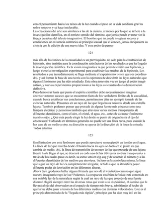 con el pensamiento hacia los reinos de la luz cuando el peso de la vida cotidiana gravita
sobre nosotros y se hace intolerable.
Las creaciones del arte son similares a las de la ciencia, al menos por lo que se refiere a la
investigación científica, en el estricto sentido del término, que jamás puede avanzar sin la
fuerza creadora del talento imaginativo. El hombre que no puede imaginar sucesos y
condiciones de existencia contrarios al principio causal que él conoce, jamás enriquecerá su
ciencia con la adición de una nueva idea. Y este poder de pensar
124
más allá de los límites de la causalidad es un prerrequisito, no sólo para la construcción de
hipótesis, sino también para la coordinación satisfactoria de los resultados a que ha llegado
la investigación científica. Es la visión imaginativa la que permite emitir una hipótesis, y
luego viene la investigación experimental para establecer las pruebas de la hipótesis. Los
resultados a que inmediatamente se llega mediante el experimento tienen que ser coordina-
dos, y así formar la base de una teoría con la esperanza de descubrir las leyes naturales que
rigen el fenómeno que ha sido estudiado. Esta obra pone otra vez en juego el poder imagi-
nativo, y nuevos experimentos proporcionan a las leyes así construídas la demostración
definitiva.
Para demostrar hasta qué punto el espíritu científico debe necesariamente imaginar
alternativamente sucesos que se encuentran fuera de los verdaderos límites de la causalidad,
cuando busca establecer sus conclusiones, permítasenos citar un ejemplo tomado de las
ciencias naturales. Pensemos en un rayo de luz que llega hasta nosotros desde una estrella
lejana. También podemos pensar que procede de alguna fuente más cercana como una
lámpara eléctrica: y pensemos también que atraviesa varios medios transparentes de
diferentes densidades, como el aire, el cristal, el agua, etc., antes de alcanzar finalmente
nuestros ojos. ¿ Qué ruta puede elegir la luz desde su punto de origen hasta el ojo del
observador? Hablando en términos generales no puede ser una línea recta, pues cuando la
luz pasa de un medio a otro, su dirección se aparta de la dirección de la línea de entrada.
Todos estamos
125
familiarizados con este fenómeno que puede apreciarse sumergiendo un bastón en el agua.
La línea de luz que marcha desde el bastón hacia los ojos se dobla en el punto en que
cambia de medio. Así, la línea de transmisión de un rayo de luz que procede de una lejana
fuente hasta llegar al ojo, se desviará en cada uno de los diferentes medios transparentes a
través de los cuales pasa; es decir, su curso será en zig-zag y de acuerdo al número y a las
diferentes densidades de los medios que atraviesa. Incluso en la atmósfera misma, la línea
que sigue un rayo de luz es completamente irregular, debido a que la atmósfera posee
diferente poder de desviación en las diferentes alturas.
Ahora bien ¿podemos hallar alguna fórmula que nos dé el verdadero camino que sigue
nuestro imaginario rayo de luz? Podemos. La respuesta está bien definida: está contenida en
esa notable ley de la naturaleza según la cual un rayo de luz que procede de una fuente
distante elegirá siempre entre las diversas rutas que están a su disposición, el camino que le
llevará al ojo del observador en el espacio de tiempo más breve, admitiendo el hecho de
que la luz deba pasar a través de los diferentes medios con distintas velocidades. Este es el
principio denominado de la "llegada más rápida", principio que ha sido muy útil en las
 