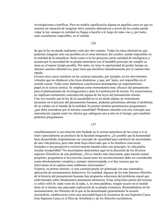 investigaciones científicas. Pero no tendría significación alguna en aquellos casos en que no
estemos en situación de imaginar otros caminos alternativos a través de los cuales pueda
viajar la luz, aunque en realidad no llegue a hacerlo a lo largo de estas vías y, por tanto,
sean causalmente imposibles, en el sentido
126
de que la luz no pueda realmente venir por otro camino. Todas las rutas alternativas que
podemos imaginar sólo son posibles en el reino abstracto del cerebro, siendo imposibles en
la realidad de la naturaleza. Sería como si la luz poseyera cierta cantidad de inteligencia y
actuara por la necesidad de su propia naturaleza con el laudable principio de cumplir su
tarea en el menor tiempo posible. Por tanto, no tiene la oportunidad de perder tiempo en
intentar caminos alternativos, pues tiene que decidirse inmediatamente por el camino más
rápido.
Existen otros casos similares en las ciencias naturales, por ejemplo, en los movimientos
virtuales que no obedecen a las leyes dinámicas, y que, por' tanto, son imposibles en el
sentido causal. Todas estas fantásticas conclusiones desempeñan un importantísimo
papel en la ciencia teórica. Se emplean como instrumentos muy eficaces del pensamiento
para el planteamiento de investigaciones y para la construcción de teorías. En consecuencia,
no implican ciertamente contradicción alguna de las leyes del pensamiento mismo.
Una vez resuelto que la ley de la causalidad no es en modo alguno un instrumento
necesario en el proceso del pensamiento humano, podemos permitimos abordar el problema
de su validez en el mundo de la realidad. En primer término permítasenos preguntamos
¿qué debe entenderse por el término causalidad? Podemos entender con este concepto una
interrelación regular entre los efectos que subsiguen uno a otro en el tiempo, pero también
podemos preguntamos
127
simultáneamente si esa relación está fundada en la misma naturaleza de las cosas o si es
total o parcialmente un producto de la facultad imaginativa. ¿Es posible que la humanidad
haya desarrollado originalmente ese concepto de causalidad para satisfacer las necesidades
de una vida práctica, pero más tarde haya observado que si los hombres estuvieran
limitados a una perspectiva exclusivamente basada sobre este principio, la vida podría
resultar insoportable? No necesitamos demorarnos aquí en la discusión de los diversos
aspectos filosóficos de este problema. ¿No es mucho más interesante, para nuestro actual
propósito, preguntarse si la conexión causal entre los acontecimientos debe ser considerada
como absolutamente completa y siempre ininterrumpida, o si hay sucesos que no
intervienen en la cadena como eslabones relacionados?
Veamos, en primer término, si esta cuestión puede ser planteada con una sistemática
aplicación de razonamientos deductivos. En realidad, algunos de los más famosos filósofos
de la historia del pensamiento humano han propuesto soluciones del problema causal que
están basadas sobre fundamentos puramente abstractos. Estas soluciones parten del axioma
ex nihilo nihil fit, nada viene de la nada, o, en otras palabras, ningún suceso en el mundo
tiene en sí mismo una adecuada explicación de su propia existencia. Remontándose en los
razonamientos, los filósofos de la que se ha denominado generalmente la escuela
racionalista, establecieron como una necesidad lógica la existencia de una Suprema Causa.
Esta Suprema Causa es el Dios de Aristóteles y de los filósofos escolásticos.
 