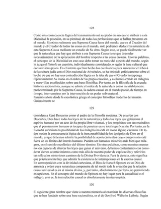 128
Como una consecuencia lógica del razonamiento así aceptado era necesario atribuir a esta
Divinidad la posesión, en su plenitud, de todas las perfecciones que se hallan presentes en
el mundo. Si existe realmente una Suprema Causa fuera del mundo, que es el Creador del
mundo y el Creador de todas las cosas en el mundo, sólo podremos deducir la naturaleza de
esta Suprema Causa mediante un estudio de Su obra. Según esto, se puede fácilmente ver
que la naturaleza que hay que atribuir a esa Suprema Causa tiene que depender
necesariamente de la apreciación del hombre respecto a las cosas creadas. Enotras palabras,
el concepto de la Divinidad en este caso debe tomar su matiz del aspecto del mundo, según
lo juzga el filósofo en cuestión, individualmente considerado, o según la base cultural que
ese individuo posea. En el intento que han hecho los escolásticos para armonizar el Jehová
de la cultura judía con el Dios racional de Aristóteles, se ha insistido enfáticamente sobre el
hecho de que no hay una contradicción lógica en la idea de que el Creador interponga
repentinamente Su mano en el orden de Su propia creación, y así hemos creído en milagros
y maravillas establecidos sobre una base filosófica. Por tanto, en la filosofía de la escuela
histórica racionalista, aunque se admite el orden de la naturaleza como inevitablemente
predeterminado por la Suprema Causa, la cadena causal en el mundo puede, de tiempo en
tiempo, interrumpirse por la intervención de un poder sobrenatural.
Pasemos ahora desde la escolástica griega al concepto filosófico moderno del mundo.
Generalmente se
129
considera a René Descartes como el padre de la filosofía moderna. De acuerdo con
Descartes, Dios hace todas las leyes de la naturaleza y todas las leyes que gobiernan el
espíritu humano por un acto de Su propia libre voluntad, y los propósitos son tan recónditos
que el pensamiento humano es incapaz de penetrar en su total significación. Por tanto, en la
filosofía cartesiana la posibilidad de los milagros no está en modo alguno excluída. De to-
dos modos la consecuencia lógica de la inexcrutabilidad de los designios de Dios en el
mundo, es que debemos admitir la posibilidad de acontecimientos cuya comprensión esté
fuera de los límites del interés humano. Pueden ser llamados misterios más bien que mila-
gros, en el sentido escolástico del último término. En otras palabras, como nuestras mentes
no son capaces de abarcar las leyes que guían el universo, debemos contentarnos con consi-
derar ciertos acontecimientos como más allá de nuestro poder de explicación y referirlos
tan sólo a los misteriosos caminos de la Divina Providencia. Para la ciencia, esto significa
que prácticamente hay que admitir la existencia de interrupciones en la cadena causal.
En contraposición con la divinidad cartesiana, el Dios de Baruch Spinoza es un Dios de
armonía y orden cuya naturaleza compenetra de tal modo toda la creación que la relación
causal universal es en sí misma divina, y, por tanto, absolutamente perfecta, no permitiendo
excepciones. En el concepto del mundo de Spinoza no hay lugar para la casualidad o el
milagro, esto es, la interrelación causal es absolutamente ininterrumpida.
130
El siguiente gran nombre que viene a nuestra memoria al examinar las diversas filosofías
que se han fundado sobre una base racionalista, es el de Gottfried Wilhelm Leibniz. Según
 