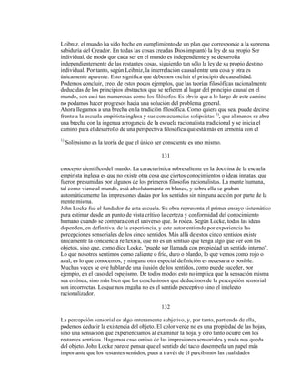 Leibniz, el mundo ha sido hecho en cumplimiento de un plan que corresponde a la suprema
sabiduría del Creador. En todas las cosas creadas Dios implantó la ley de su propio Ser
individual, de modo que cada ser en el mundo es independiente y se desarrolla
independientemente de las restantes cosas, siguiendo tan sólo la ley de su propio destino
individual. Por tanto, según Leibniz, la interrelación causal entre una cosa y otra es
únicamente aparente. Esto significa que debemos excluir el principio de causalidad.
Podemos concluir, creo, de estos pocos ejemplos, que las teorías filosóficas racionalmente
deducidas de los principios abstractos que se refieren al lugar del principio causal en el
mundo, son casi tan numerosas como los filósofos. Es obvio que a lo largo de este camino
no podamos hacer progresos hacia una solución del problema general.
Ahora llegamos a una brecha en la tradición filosófica. Como quiera que sea, puede decirse
frente a la escuela empirista inglesa y sus consecuencias solipsistas 1)
, que al menos se abre
una brecha con la ingenua arrogancia de la escuela racionalista tradicional y se inicia el
camino para el desarrollo de una perspectiva filosófica que está más en armonía con el
1)
Solipsismo es la teoría de que el único ser consciente es uno mismo.
131
concepto científico del mundo. La característica sobresaliente en la doctrina de la escuela
empirista inglesa es que no existe otra cosa que ciertos conocimientos o ideas innatas, que
fueron presumidas por algunos de los primeros filósofos racionalistas. La mente humana,
tal como viene al mundo, está absolutamente en blanco, y sobre ella se graban
automáticamente las impresiones dadas por los sentidos sin ninguna acción por parte de la
mente misma.
John Locke fué el fundador de esta escuela. Su obra representa el primer ensayo sistemático
para estimar desde un punto de vista crítico la certeza y conformidad del conocimiento
humano cuando se compara con el universo que. lo rodea. Según Locke, todas las ideas
dependen, en definitiva, de la experiencia, y este autor entiende por experiencia las
percepciones sensoriales de los cinco sentidos. Más allá de estos cinco sentidos existe
únicamente la conciencia reflexiva, que no es un sentido que tenga algo que ver con los
objetos, sino que, como dice Locke, "puede ser llamada con propiedad un sentido interno".
Lo que nosotros sentimos como caliente o frío, duro o blando, lo que vemos como rojo o
azul, es lo que conocemos, y ninguna otra especial definición es necesaria o posible.
Muchas veces se oye hablar de una ilusión de los sentidos, como puede suceder, por
ejemplo, en el caso del espejismo. De todos modos esto no implica que la sensación misma
sea errónea, sino más bien que las conclusiones que deducimos de la percepción sensorial
son incorrectas. Lo que nos engaña no es el sentido perceptivo sino el intelecto
racionalizador.
132
La percepción sensorial es algo enteramente subjetivo, y, por tanto, partiendo de ella,
podemos deducir la existencia del objeto. El color verde no es una propiedad de las hojas,
sino una sensación que experienciamos al examinar la hoja, y otro tanto ocurre con los
restantes sentidos. Hagamos caso omiso de las impresiones sensoriales y nada nos queda
del objeto. John Locke parece pensar que el sentido del tacto desempeña un papel más
importante que los restantes sentidos, pues a través de él percibimos las cualidades
 