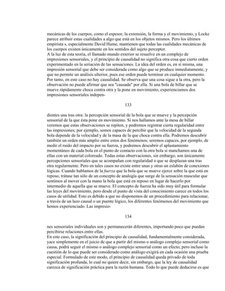 mecánicas de los cuerpos, como el espesor, la extensión, la forma y el movimiento, y Locke
parece atribuir estas cualidades a algo que está en los objetos mismos. Pero los últimos
empirista s, especialmente David Hume, mantienen que todas las cualidades mecánicas de
los cuerpos existen únicamente en los sentidos del sujeto perceptor.
A la luz de esta teoría, el llamado mundo exterior se resuelve en un complejo de
impresiones sensoriales, y el principio de causalidad no significa otra cosa que cierto orden
experimentado en la seriación de las sensaciones. La idea del orden es, en sí misma, una
impresión sensorial que debe ser considerada como algo que se produce inmediatamente, y
que no permite un análisis ulterior, pues ese orden puede terminar en cualquier momento.
Por tanto, en este caso no hay causalidad. Se observa que una cosa sigue a la otra, pero la
observación no puede afirmar que sea "causada" por ella. Si una bola de billar que se
mueve rápidamente choca contra otra y la pone en movimiento, experienciamos dos
impresiones sensoriales indepen-
133
dientes una tras otra: la percepción sensorial de la bola que se mueve y la percepción
sensorial de la que ésta pone en movimiento. Si nos hallamos ante la mesa de billar
veremos que estas observaciones se repiten, y podremos registrar cierta regularidad entre
las impresiones; por ejemplo, somos capaces de percibir que la velocidad de la segunda
bola depende de la velocidad y de la masa de la que choca contra ella. Podremos descubrir
también un orden más amplio entre estos dos fenómenos; seremos capaces, por ejemplo, de
medir el ruido del impacto por su fuerza, y podremos descubrir el aplastamiento
momentáneo de cada bola en el punto de contacto con la otra bola si manchamos una de
ellas con un material coloreado. Todas estas observaciones, sin embargo, son únicamente
percepciones sensoriales que se acompañan con regularidad o que se desplazan una tras
otra regularmente. Pero en tales casos no existe entre unas y otras un eslabón de conexiones
lógicas. Cuando hablamos de la fuerza que la bola que se mueve ejerce sobre la que está en
reposo, trátase tan sólo de un concepto de analogía que surge de la sensación muscular que
sentimos al mover con la mano la bola que está en reposo en lugar de hacerlo por
intermedio de aquella que se mueve. El concepto de fuerza ha sido muy útil para formular
las leyes del movimiento, pero desde el punto de vista del conocimiento carece en todos los
casos de utilidad. Esto es debido a que no disponemos de un procedimiento para relacionar,
a través de un lazo causal o un puente lógico, los diferentes fenómenos del movimiento que
hemos experienciado. Las impresio-
134
nes sensoriales individuales son y permanecerán diferentes, importando poco que puedan
percibirse relaciones entre ellas.
En este caso, la significación del principio de causalidad, fundamentalmente considerada,
yace simplemente en el juicio de que a partir del mismo o análogo complejo sensorial como
causa, podrá seguir el mismo o análogo complejo sensorial como un efecto; pero incluso la
cuestión de lo que puede ser considerado como análogo exigirá en cada ocasión una prueba
especial. Formulado de este modo, el principio de causalidad queda privado de toda
significación profunda, lo cual no quiere decir, sin embargo, que la ley de causalidad
carezca de significación práctica para la razón humana. Todo lo que puede deducirse es que
 