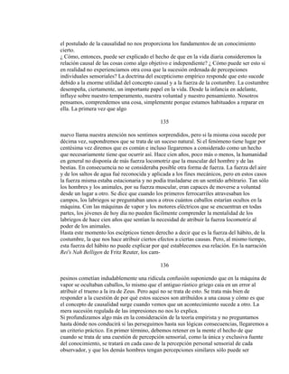 el postulado de la causalidad no nos proporciona los fundamentos de un conocimiento
cierto.
¿ Cómo, entonces, puede ser explicado el hecho de que en la vida diaria consideremos la
relación causal de las cosas como algo objetivo e independiente? ¿ Cómo puede ser esto si
en realidad no experienciamos otra cosa que la sucesión ordenada de percepciones
individuales sensoriales? La doctrina del escepticismo empírico responde que esto sucede
debido a la enorme utilidad del concepto causal y a la fuerza de la costumbre. La costumbre
desempeña, ciertamente, un importante papel en la vida. Desde la infancia en adelante,
influye sobre nuestro temperamento, nuestra voluntad y nuestro pensamiento. Nosotros
pensamos, comprendemos una cosa, simplemente porque estamos habituados a reparar en
ella. La primera vez que algo
135
nuevo llama nuestra atención nos sentimos sorprendidos, pero si la misma cosa sucede por
décima vez, supondremos que se trata de un suceso natural. Si el fenómeno tiene lugar por
centésima vez diremos que es común e incluso llegaremos a considerado como un hecho
que necesariamente tiene que ocurrir así. Hace cien años, poco más o menos, la humanidad
en general no disponía de más fuerza locomotriz que la muscular del hombre y de las
bestias. En consecuencia no se consideraba posible otra forma de fuerza. La fuerza del aire
y de los saltos de agua fué reconocida y aplicada a los fines mecánicos, pero en estos casos
la fuerza misma estaba estacionaria y no podía trasladarse en un sentido arbitrario. Tan sólo
los hombres y los animales, por su fuerza muscular, eran capaces de moverse a voluntad
desde un lugar a otro. Se dice que cuando los primeros ferrocarriles atravesaban los
campos, los labriegos se preguntaban unos a otros cuántos caballos estarían ocultos en la
máquina. Con las máquinas de vapor y los motores eléctricos que se encuentran en todas
partes, los jóvenes de hoy día no pueden fácilmente comprender la mentalidad de los
labriegos de hace cien años que sentían la necesidad de atribuir la fuerza locomotriz al
poder de los animales.
Hasta este momento los escépticos tienen derecho a decir que es la fuerza del hábito, de la
costumbre, la que nos hace atribuir ciertos efectos a ciertas causas. Pero, al mismo tiempo,
esta fuerza del hábito no puede explicar por qué establecemos esa relación. En la narración
Rei's Nah Belligen de Fritz Reuter, los cam-
136
pesinos cometían indudablemente una ridícula confusión suponiendo que en la máquina de
vapor se ocultaban caballos, lo mismo que el antiguo rústico griego caía en un error al
atribuir el trueno a la ira de Zeus. Pero aquí no se trata de esto. Se trata más bien de
responder a la cuestión de por qué estos sucesos son atribuídos a una causa y cómo es que
el concepto de causalidad surge cuando vemos que un acontecimiento sucede a otro. La
mera sucesión regulada de las impresiones no nos lo explica.
Si profundizamos algo más en la consideración de la teoría empirista y no preguntamos
hasta dónde nos conducirá si las perseguimos hasta sus lógicas consecuencias, llegaremos a
un criterio práctico. En primer término, debemos retener en la mente el hecho de que
cuando se trata de una cuestión de percepción sensorial, como la única y exclusiva fuente
del conocimiento, se tratará en cada caso de la percepción personal sensorial de cada
observador, y que los demás hombres tengan percepciones similares sólo puede ser
 