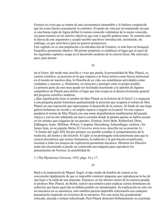 Einstein no creía que se tratara de una circunstancia lamentable y le hubiera complacido
que las cosas fueran exactamente lo contrario. El punto de vista por mí mantenido era que
es una buena regla de lógica definir lo menos conocido valiéndose de lo mejor conocido,
sin parar mientes en los méritos objetivos que esto o aquello pudiera tener. Se sometió ante
la fuerza de este argumento y aceptó escribir una breve introducción, insistiendo, sin
embargo, en que sería breve para no parecer pretencioso.
Este capítulo no es una ampliación a la introducción de Einstein, es más bien un bosquejo
biográfico puramente objetivo. Mi primer propósito es establecer el lugar que el autor de
los siguientes capítulos ocupa en el desarrollo moderno de la ciencia física. Me esforzaré,
pues, para presen-
18
tar al lector, del modo más sencillo y vivaz que pueda, la personalidad de Max Planck, su
carrera científica, su posición en lo que respecta a la física teórica como fuerza intelectual
en el mundo de nuestros días, la filosofía de su vida, sus simultáneas actividades como
ciudadano y maestro, y, finalmente, su situación y prestigio entre su propio pueblo.
La primera parte de esta tarea puede ser facilitada recurriendo a la opinión de algunos
compañeros de Planck para definir el lugar que éste ocupa en el desenvolvimiento general
del progreso científico moderno.
¿ Qué significación tiene el nombre de Max Planck en la historia de la física? La respuesta
a esta pregunta puede formularse puntualizando la posición que ocuparía el retrato de Max
Planck en una exposición que representase el desarrollo de la ciencia. Al fondo de una larga
galería hallaríase un recodo y un amplio espacio o ángulo en la pared. En este espacio
pendería el retrato de Max Planck con una mano despidiéndose amablemente del pasado
clásico y con la otra señalando un nuevo corredor donde la pintura apenas se habría secado
en los retratos que colgarían de sus paredes: Einstein, Niels Bohr, Rutherford, Dirac,
Eddington, Jeans, Millikan, Wilson, Compton, Heisenberg, Schroedinger, etcétera., Sir
James Jean, en su popular librito El Universo misterioso, describe así su posición 1) :
"A finales del siglo XIX fué por primera vez posible estudiar el comportamiento de la
molécula, del átomo y del electrón. El siglo se ha prolongado suficientemente para que la
ciencia descubriera que ciertos fenómenos, la radiación y la gravitación en particular,
resistían a todos los ensayos de explicación puramente mecánica. Mientras los filósofos
están aún discutiendo si puede ser construida una máquina para reproducir los
pensamientos de Newton, la sensibilidad de
1 ) The Mysterious Universe, 1932, págs. 16 y 17.
19
Bach o la inspiración de Miguel Ángel, el tipo medio de hombre de ciencia se ha
convencido rápidamente de que es imposible construir máquinas que reproduzcan la luz de
una bujía o la caída de una manzana. Entonces, en los últimos meses de la centuria pasada,
el profesor Max Planck, de Berlín, realizó una tentativa para explicar ciertos fenómenos de
radiación que hasta aquel día no habían podido ser interpretados. Su explicación no sólo era
no-mecánica en su naturaleza, sino también parecía imposible relacionarla con cualquier
pensamiento inspirado en el terreno de la mecánica. Por esta razón fué grandemente
criticada, atacada e incluso ridiculizada. Pero Planck demostró brillantemente su exactitud,
 