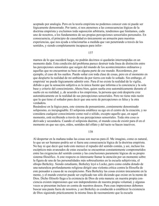 aceptado por analogía. Pero en la teoría empirista no podemos conocer esto ni puede ser
lógicamente demostrado. Por tanto, si nos atenemos a las consecuencias lógicas de la
doctrina empirista y excluimos toda suposición arbitraria, tendremos que limitamos, cada
uno de nosotros, a los fundamentos de sus propias percepciones sensoriales personales. En
consecuencia, el principio de causalidad es únicamente un armazón para nuestras
experiencias, que nos ayuda a relacionarlas a medida que van penetrando a través de los
sentidos, y siendo completamente incapaces para infor-
137
marnos de lo que sucederá luego, no podrán decirnos si quedarán interrumpidas en un
momento dado. Esta condición del problema parece destruir toda línea de distinción entre
las percepciones sensoriales que surgen del mundo de los acontecimientos ordinarios y
aquellas que no encuentran su base en alguna parte de ese mundo. Recordemos, por
ejemplo, el caso de los sueños. Puedo soñar con toda clase de cosas, pero en el momento en
que despierto la realidad de mi ambiente da por tierra con todo lo soñado. Sin embargo, el
empirista' no puede lógicamente admitir esto. Para él no existe la realidad de la vigilia,
debido a que la sensación subjetiva es la única fuente que informa a la conciencia y la sola
base y criterio del conocimiento..Ahora bien, quien sueña cree automáticamente durante el
sueño en su realidad, y, de acuerdo a los empiristas, la persona que está despierta cree
automáticamente en la realidad de sus percepciones sensoriales. Pero no tiene más razón
que la que tiene el soñador para decir que una serie de percepciones es falsa y la otra
verdadera.
Basándose en la lógica pura, este sistema de pensamiento, comúnmente denominado
solipsismo, es inexpugnable. El solipsista establece su ego en el centro de la creación, y no
considera cualquier conocimiento como real o sólido, excepto aquello que, en aquel
momento, está recibiendo a través de sus percepciones sensoriales. Toda otra cosa es
derivada y secundaria. Cuando el solipsista duerme, el mundo cesa de existir para él en el
momento en que sus ojos, oídos, sentidos del olfato y del tacto se hacen inactivos.
138
Al despertar en la mañana todas las cosas son nuevas para él. Me imagino, como es natural,
lo que un ser humano podría ser si fuera una consecuencia lógica de la doctrina empirista.
No hay ni que decir que todo esto merece el repudio del sentido común, y así, incluso los
escépticos más avanzados de estas escuelas se encuentran constantemente comprometidos
entre las exigencias del sentido común y las conclusiones puramente lógicas de su propio
sistema filosófico. A este respecto es interesante llamar la atención por un momento sobre
la figura de una de las personalidades más sobresalientes en la escuela subjetivista, el
obispo Berkeley. Siendo estudiante, Berkeley leyó a Locke, pero como estaba dotado de
una naturaleza profundamente religiosa dirigió una violenta crítica contra la filosofía de
este pensador a causa de su escepticismo. Para Berkeley las cosas existen únicamente en la
mente, y el mundo exterior puede ser explicado tan sólo diciendo que existe en la mente de
Dios. Dicho filósofo llega a la existencia de Dios de esta manera: en nuestra propia con-
ciencia existen impresiones que son independientes de nuestra propia voluntad, y algunas
veces se presentan incluso en contra de nuestros deseos. Para esas impresiones debemos
buscar una pauta fuera de nosotros, y así Berkeley es conducido a establecer la existencia
de Dios siguiendo prácticamente la misma línea de razonamiento que la escuela
 