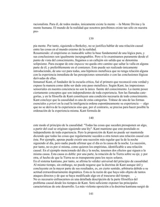 racionalista. Para él, de todos modos, únicamente existe la mente —la Mente Divina y la
mente humana. El mundo de la realidad que nosotros percibimos existe tan sólo en nuestra
pro-
139
pia mente. Por tanto, siguiendo a Berkeley, no se justifica hablar de una relación causal
entre las cosas en el mundo externo de la realidad.
Resumiendo: el empirismo es inatacable sobre la base fundamental de una lógica pura, y
sus conclusiones son igualmente inexpugnables. Pero si lo examinamos puramente desde el
punto de vista del conocimiento, llegamos a un callejón sin salida que se denomina
solipsismo. Para escapar de este impasse no queda otro camino que saltar la valla en alguna
parte de él, y preferiblemente en el comienzo. Esto puede ser realizado únicamente
introduciendo, de una vez para todas, una hipótesis metafísica que no tenga relación alguna
con la experiencia inmediata de las percepciones sensoriales o con las conclusiones lógicas
derivadas de ellas.
Inmanuel Kant, el fundador de la escuela crítica, fué el primero que reconoció esta verdad y
expuso la manera como debe ser dado este paso metafísico. Según Kant, las impresiones
sensoriales en nuestra conciencia no son la única fuente del conocimiento. La mente posee
ciertamente conceptos que son independientes de toda experiencia. Son las llamadas cate-
gorías, y en la filosofía de Kant constituyen una condición necesaria de todo conocimiento.
Kant concluye que la causalidad es una de estas categorías. Trátase de una de las formas
esenciales a priori en la cual la inteligencia ordena espontáneamente su experiencia — algo
que no se deriva de la experiencia sino que, por el contrario, se precisa para hacer posible la
ordenación de la experiencia misma. Kant formula de
140
este modo el principio de la causalidad: "Todas las cosas que suceden presuponen un algo,
a partir del cual se originan siguiendo una léy". Kant mantiene que este postulado es
independiente de toda experiencia. Pero la proposición de Kant no puede ser mantenida
diciendo que todas las cosas que regularmente suceden a otra tienen una relación causal con
ésta. Por ejemplo, apenas puede existir una sucesión más regular que la de la noche
siguiendo al día, pero nadie puede afirmar que el día es la causa de la noche. La sucesión,
por tanto, no es por sí misma, como quieren los empiristas, identificable a una relación
causal. En el ejemplo mencionado del día y la noche, tenemos dos efectos que siguen a la
misma causa. Esta causa es doble: por una parte, la rotación de la Tierra sobre su eje, y por
otra, el hecho de que la Tierra no es transparente para los rayos solares.
En el sistema kantiano, por tanto, se afirma la validez universal del principio de causalidad.
Al mismo tiempo, sin embargo, no puede negarse que la doctrina de Kant aunque útil y
concluyente en la mayor parte de sus resultados, es, en cierto sentido, arbitraria debido a su
actitud extraordinariamente dogmática. Esta es la razón de que haya sido objeto de tantos
ataques directos y de que se haya modificado algo en el trascurso del tiempo. ,
No es necesario enfrascarnos en una detallada descripción de la parte filosófica del
problema causal desde los tiempos de Kant. Será suficiente exponer las principales
características de este desarrollo. La más violenta oposición a la doctrina kantiana surgió de
141
 