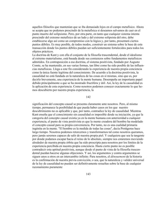 aquellos filósofos que mantenían que se iba demasiado lejos en el campo metafísico. Ahora
se acepta que no podemos prescindir de la metafísica si deseamos salvamos de caer en el
punto muerto del solipsismo. Pero, por otra parte, en tanto que cualquier sistema intenta
prescindir del extremo metafísico de un lado y del extremo solipsista del otro, debe
establecerse algo así como un compromiso con la lógica y, por tanto, presentará ciertos
puntos débiles. Es muy posible, de todos modos, construir un sistema sobre la base de esta
transacción donde los puntos débiles puedan ser suficientemente fortalecidos para todos los
objetos prácticos.
La doctrina de Kant y con ella el conjunto de la filosofía trascendental, desde el idealismo
al extremo materialismo, está basada desde sus comienzos sobre fundamentos metafísicos
admitidos. En contraposición a esa doctrina, el sistema positivista, fundado por Augusto
Comte, se ha mantenido, en sus varias formas, tan libre como ha sido posible de las influen-
cias metafísicas. Llega a este fin considerando la experiencia de nuestra propia conciencia
como la única fuente legítima del conocimiento. De acuerdo a la doctrina positivista, la
causalidad no está fundada en la naturaleza de las cosas en sí mismas, sino que es, por
decirlo brevemente, una experiencia de la mente humana. Desempeña un importante papel
debido principalmente a que se ha mostrado fructífera y útil. Así, la ley de la causalidad es
la aplicación de esta experiencia. Como nosotros podemos conocer exactamente lo que he-
mos descubierto por nuestra propia experiencia, la
142
significación del concepto causal se presenta claramente ante nosotros. Pero, al mismo
tiempo, permanece la posibilidad de que pueda haber casos en los que nuestro
descubrimiento no es aplicable y que, por tanto, contradice la ley de causalidad. Mientras
Kant enseña que el conocimiento sin causalidad es imposible desde su iniciación, ya que la
categoría del concepto causal existía ya en la mente humana con anterioridad a cualquier
experiencia, el punto de vista positivista es que la mente creadora del hombre ha modelado
el concepto causal para su propia conveniencia. Por tanto, no es una cualidad primaria
ingénita en la mente. "El hombre es la medida de todas las cosas", decía Protágoras hace
largo tiempo. Nosotros podemos retorcernos y transformarnos tal como nosotros queramos,
pero jamás seremos capaces de salir de nuestra propia piel. Y cualquiera que sea la tangente
por donde podamos escapar hacia el reino de lo absoluto, siempre nos estaremos moviendo
alrededor de nuestra propia órbita que ha sido prescripta para nosotros por los límites de la
experiencia percibida en nuestra propia conciencia. Hasta cierto punto no es posible
contradecir esta aptitud positivista, aunque desde el punto de vista de la filosofía trascen-
dental puedan hacerse algunas objeciones. Y así, los argumentos y contra argumentos se
siguen unos a otros en un intercambio infinito. Para nosotros, el dénouement de la historia
es la confirmación de nuestra previa convicción, o sea, que la naturaleza y validez universal
de la ley de causalidad no pueden ser definitivamente resueltas sobre la base de cualquier
razonamiento puramente
143
 