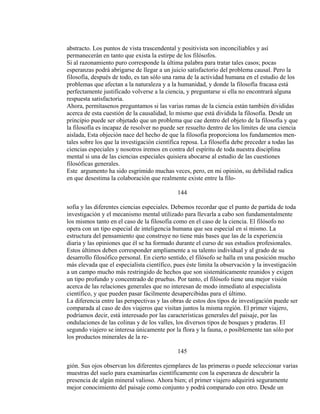 abstracto. Los puntos de vista trascendental y positivista son inconciliables y así
permanecerán en tanto que exista la estirpe de los filósofos.
Si al razonamiento puro corresponde la última palabra para tratar tales casos; pocas
esperanzas podrá abrigarse de llegar a un juicio satisfactorio del problema causal. Pero la
filosofía, después de todo, es tan sólo una rama de la actividad humana en el estudio de los
problemas que afectan a la naturaleza y a la humanidad, y donde la filosofía fracasa está
perfectamente justificado volverse a la ciencia, y preguntarse si ella no encontrará alguna
respuesta satisfactoria.
Ahora, permítasenos preguntamos si las varias ramas de la ciencia están también divididas
acerca de esta cuestión de la causalidad, lo mismo que está dividida la filosofía. Desde un
principio puede ser objetado que un problema que cae dentro del objeto de la filosofía y que
la filosofía es incapaz de resolver no puede ser resuelto dentro de los límites de una ciencia
aislada, Esta objeción nace del hecho de que la filosofía proporciona los fundamentos men-
tales sobre los que la investigación científica reposa. La filosofía debe preceder a todas las
ciencias especiales y nosotros iremos en contra del espíritu de toda nuestra disciplina
mental si una de las ciencias especiales quisiera abocarse al estudio de las cuestiones
filosóficas generales.
Este argumento ha sido esgrimido muchas veces, pero, en mi opinión, su debilidad radica
en que desestima la colaboración que realmente existe entre la filo-
144
sofía y las diferentes ciencias especiales. Debemos recordar que el punto de partida de toda
investigación y el mecanismo mental utilizado para llevarla a cabo son fundamentalmente
los mismos tanto en el caso de la filosofía como en el caso de la ciencia. El filósofo no
opera con un tipo especial de inteligencia humana que sea especial en sí mismo. La
estructura del pensamiento que construye no tiene más bases que las de la experiencia
diaria y las opiniones que él se ha formado durante el curso de sus estudios profesionales.
Estos últimos deben corresponder ampliamente a su talento individual y al grado de su
desarrollo filosófico personal. En cierto sentido, el filósofo se halla en una posición mucho
más elevada que el especialista científico, pues éste limita la observación y la investigación
a un campo mucho más restringido de hechos que son sistemáticamente reunidos y exigen
un tipo profundo y concentrado de pruebas. Por tanto, el filósofo tiene una mejor visión
acerca de las relaciones generales que no interesan de modo inmediato al especialista
científico, y que pueden pasar fácilmente desapercibidas para el último.
La diferencia entre las perspectivas y las obras de estos dos tipos de investigación puede ser
comparada al caso de dos viajeros que visitan juntos la misma región. El primer viajero,
podríamos decir, está interesado por las características generales del paisaje, por las
ondulaciones de las colinas y de los valles, los diversos tipos de bosques y praderas. El
segundo viajero se interesa únicamente por la flora y la fauna, o posiblemente tan sólo por
los productos minerales de la re-
145
gión. Sus ojos observan los diferentes ejemplares de las primeras o puede seleccionar varias
muestras del suelo para examinarlas científicamente con la esperanza de descubrir la
presencia de algún mineral valioso. Ahora bien; el primer viajero adquirirá seguramente
mejor conocimiento del paisaje como conjunto y podrá comparado con otro. Desde un
 