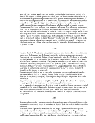 punto de vista general podrá tener una idea de las cualidades minerales del terreno y del
tipo de vida vegetal o animal que lo caracterice, pero sus deducciones son muy relativas y
para compararlas y establecer juicio necesita de la opinión de su compañero. Por tanto, la
obra de uno es complementaria de la obra del otro. Podrían citarse innumerables ejemplos
en que la obra del segundo viajero es absolutamente necesaria para la solución de
problemas que han desconcertado al hombre que sólo ha estudiado el aspecto general.
Esta comparación, como cualquier otra, no es muy adecuada. Pero, al menos, muestra que
en el caso de un problema definido que la filosofía reconoce como fundamenta1. y cuya
solución final es cuestión tan sólo de la filosofía, cuando ésta no puede llegar a una fórmula
decisiva por el uso de sus métodos, debe buscar información en las ramas especiales de la
ciencia a que se refieran las características particulares del problema en cuestión. Ahora
bien, si la respuesta hallada ha de ser definida y concluyente, debe ser tratada como tal. Es
una característica de toda verdadera ciencia que el conocimiento general y objetivo a que
ella llegue tenga una validez universal. Por tanto, los resultados definidos que obtenga
exigen un recono-
146
cimiento ilimitado, Y deben ser siempre considerados como buenos. Los descubrimientos
progresivos de la ciencia son definidos y no pueden ser ignorados permanentemente.
Esto aparece con claridad en el desarrollo de las ciencias naturales. Mediante la telegrafía
sin hilos podemos enviar las noticias que deseemos a las partes más distantes de la Tierra
dentro de una fracción infinitesimal de segundo. El hombre moderno puede elevarse en el
aire en un aeroplano y transportarse desde una parte del globo a otra a través de valles y
montañas, de lagos y océanos. Mediante los rayos X se puede penetrar en las actividades
secretas y en las funciones internas de los organismos vivos, y es posible descubrir la
situación de los átomos en un cristal.
Estas conquistas objetivas que la ciencia ha conseguido en colaboración con la técnica a
que ha dado lugar, deja en la sombra algunos de los grandes descubrimientos de los
filósofos de los pasados tiempos y tiene un gesto despectivo para las groseras artes de los
hechiceros.
Hay quien cierra sus ojos a estos tangibles resultados y habla del colapso de la ciencia,
pero, en general, no hay que tomarse la molestia de refutar esas ideas.
No es necesario presentar pruebas demostrativas de la contribución que a los progresos del
conocimiento ha prestado la ciencia. Basta simplemente tener en cuenta los sucesos que se
presentan constantemente ante nuestros ojos. Es suficiente recordar el zumbido
del aeroplano que nos sorprende cuando estamos sentados en un jardín, o pensar que con
sólo girar un
,147
disco escucharemos las voces que proceden de una distancia de millares de kilómetros. La
importancia de cualquier esfuerzo humano es y siempre debe ser medida por los resultados
obtenidos.
Volvamos ahora al problema particular que nos ocupa y permítasenos admitir por un
momento la seguridad y eficacia de los métodos científicos aplicables. Preguntémonos aquí
la forma en que la ciencia, en cada una de sus diferentes ramas, enfoca realmente el
problema de la causalidad. Hay que recordar que estoy hablando de ciencia especializada
 