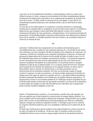 como tal y no de los fundamentos filosóficos o epistemológicos sobre los cuales actúa.
¿Debe la ciencia, en efecto, ocuparse exclusivamente de los datos inmediatamente propor-
cionados por las impresiones sensoriales y de su organización sistemática de acuerdo a las
leyes de la razón? ¿ O debe, desde el comienzo de sus actividades, ir más allá de .los
conocimientos proporcionados por esta inmediata fuente y dar un salto hacia la esfera
metafísica?
Yo creo que no hay duda respecto a la respuesta. La primera alternativa es desechada,
mientras que la segunda debe ser aceptada en el caso de toda ciencia especial. En definitiva,
puede decirse que cualquier ciencia individual debe plantear su tarea con la explícita
renunciación del punto de vista egocéntrico y antropocéntrico. En los primeros períodos del
pensamiento, la humanidad dirigía su atención exclusivamente a las impresiones recibidas a
través de los sentidos, y el hombre primitivo hizo de él mismo y de sus propios intereses el
centro de su sistema de razo
148
namientos. Estableciendo una comparación con los poderes de la naturaleza que le
circundaba pensó que se trataba de seres animados igual que él, y los dividió en dos clases:
unos amistosos, los otros enemigos. Dividió las plantas en las categorías de venenosas y no
venenosas. Clasificó los animales en las categorías de peligrosos e innocuos. En tanto que
permaneció ligado dentro de los límites de este método de tratar el medio en que vivía, le
fué imposible aproximarse al verdadero conocimiento científico.. Los primeros progresos
en este conocimiento tan sólo tuvieron lugar después de que hizo caso omiso de sus
intereses inmediatos borrándolos de su pensamiento. En un período ulterior consiguió
abandonar la idea de que el planeta donde vive es el punto central del universo. Entonces
tomó la posición más modesta de mantenerse en un segundo término, en todo lo que le
fuera posible, para no mezclar sus idiosincrasias y sus ideas personales con sus
observaciones de los fenómenos naturales. Fué sólo en este período cuando el mundo
exterior le comenzó a revelar sus misterios, y al mismo tiempo proporcionó al hombre los
medios que él fué capaz de utilizar en su propio servicio, y que jamás hubiera descubierto
de haber continuado buscándolos con la linterna de sus propios intereses egocéntricos. El
progreso de la ciencia es un excelente ejemplo de la verdad que encierra la paradoja de que
el hombre debe perder su alma antes de que pueda encontrarla. Las fuerzas de la naturaleza,
la electricidad, por ejemplo, no han sido descubiertas por individuos que se propusieran
desde el primer momento adaptadas a fines uti-
149
litarios. El descubrimiento científico y el conocimiento científico han sido logrados, tan
sólo, por aquellos que se han lanzado en su persecución sin ningún objetivo práctico. Los
pocos ejemplos que he mencionado lo demuestran claramente. Heinrich Hertz, por ejemplo,
jamás soñó con que sus descubrimientos fueran desarrollados por Marconi y finalmente
llegaran a integrar un sistema de telegrafía sin hilos. Y Roentgen nunca tuvo la visión de
los inmensos beneficios prácticos que en la actualidad se obtienen con la aplicación de los
rayos X. ..
He dicho que el primer paso que da cualquier rama especializada de la ciencia consiste en
un salto a la región de la metafísica. AI dar este salto, el científico confía en la firme
cualidad del terreno en que se mueve, aunque ningún sistema de razonamiento práctico
 