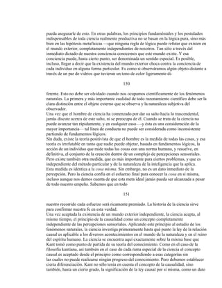 pueda asegurarle de esto. En otras palabras, los principios fundaméntales y los postulados
indispensables de toda ciencia realmente productiva no se basan en la lógica pura, sino más
bien en las hipótesis metafísicas —que ninguna regla de lógica puede refutar que existen en
el mundo exterior, completamente independientes de nosotros. Tan sólo a través del
inmediato dictado de nuestra conciencia conocemos que este mundo existe. Y esa
conciencia puede, hasta cierto punto, ser denominada un sentido especial. Es posible,
incluso, llegar a decir que la existencia del mundo exterior choca contra la conciencia de
cada individuo en alguna forma particular. Es como si observáramos algún objeto distante a
través de un par de vidrios que tuvieran un tono de color ligeramente di-
150
ferente. Esto no debe ser olvidado cuando nos ocupamos científicamente de los fenómenos
naturales. La primera y más importante cualidad de todo razonamiento científico debe ser la
clara distinción entre el objeto externo que se observa y la naturaleza subjetiva del
observador.
Una vez que el hombre de ciencia ha comenzado por dar su salto hacia lo trascendental,
jamás discute acerca de este salto, ni se preocupa de él. Cuando se trata de la ciencia no
puede avanzar tan rápidamente, y en cualquier caso—-y ésta es una consideración de la
mayor importancia— tal línea de conducta no puede ser considerada como inconsistente
partiendo de fundamentos lógicos.
Sin duda, existe la teoría positivista de que el hombre es la medida de todas las cosas, y esa
teoría es irrefutable en tanto que nadie puede objetar, basado en fundamentos lógicos, la
acción de un individuo que mide todas las cosas con una norma humana, y resuelve, en
definitiva, el conjunto de la creación dentro de un complejo de percepciones sensoriales.
Pero existe también otra medida, que es más importante para ciertos problemas, y que es
independiente del método particular y de la naturaleza de la inteligencia que la aplica.
Esta medida es idéntica a la cosa misma. Sin embargo, no es un dato inmediato de la
percepción. Pero la ciencia confía en el esfuerzo final para conocer la cosa en sí misma,
incluso aunque nos demos cuenta de que esta meta ideal jamás pueda ser alcanzada a pesar
de todo nuestro empeño. Sabemos que en todo
151
nuestro recorrido cada esfuerzo será ricamente premiado. La historia de la ciencia sirve
para confirmar nuestra fe en esta verdad.
Una vez aceptada la existencia de un mundo exterior independiente, la ciencia acepta, al
mismo tiempo, el principio de la causalidad como un concepto completamente
independiente de las percepciones sensoriales. Aplicando este principio al estudio de los
fenómenos naturales, la ciencia investiga primeramente hasta qué punto la ley de la relación
causal es aplicable a los diversos acontecimientos en el mundo de la naturaleza y en el reino
del espíritu humano. La ciencia se encuentra aquí exactamente sobre la misma base que
Kant tomó como punto de partida de su teoría del conocimiento. Como en el caso de la
filosofía kantiana, así también en el caso de cada rama especial de la ciencia el concepto
causal es aceptado desde el principio como correspondiendo a esas categorías sin
las cuales no puede realizarse ningún progreso del conocimiento. Pero debemos establecer
cierta diferenciación. Kant no sólo tenía en cuenta el concepto de la causalidad, sino
también, hasta un cierto grado, la significación de la ley causal por sí misma, como un dato
 