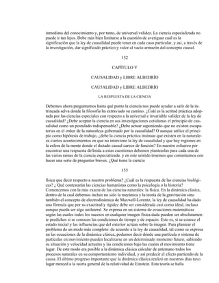 inmediato del conocimiento y, por tanto, de universal validez. La ciencia especializada no
puede ir tan lejos. Debe más bien limitarse a la cuestión de averiguar cuál es la
significación que la ley de causalidad puede tener en cada caso particular, y así, a través de
la investigación, dar significado práctico y valor al vacío armazón del concepto causal.
152
CAPÍTULO V
CAUSALIDAD y LIBRE ALBEDRÍO
CAU5ALIDAD y LIBRE ALBEDRÍO
LA RESPUESTA DE LA CIENCIA
Debemos ahora preguntarnos hasta qué punto la ciencia nos puede ayudar a salir de la in-
trincada selva donde la filosofía ha extraviado su camino. ¿Cuál es la actitud práctica adop-
tada por las ciencias especiales con respecto a la universal e invariable validez de la ley de
causalidad? ¿Debe aceptar la ciencia en sus investigaciones cotidianas el principio de cau-
salidad como un postulado indispensable? ¿Debe actuar suponiendo que no existen escapa-
torias en el orden de la naturaleza gobernado por la causalidad? O aunque utilice el princi-
pio como hipótesis de trabajo, ¿debe la ciencia práctica insinuar que existen en la naturale-
za ciertos acontecimientos en que no interviene la ley de causalidad y que hay regiones en
la esfera de la mente donde el dictado causal carece de función? En nuestro esfuerzo por
encontrar una respuesta definida a estas cuestiones debemos plantearlas para cada una de
las varias ramas de la ciencia especializada. y en este sentido tenemos que contentarnos con
hacer una serie de preguntas breves. ¿Qué tiene la ciencia
155
física que decir respecto a nuestro problema? ¿Cuál es la respuesta de las ciencias biológi-
cas? ¿ Qué contestarán las ciencias humanistas como la psicología o la historia?
Comencemos con la más exacta de las ciencias naturales: la física. En la dinámica clásica,
dentro de la cual debemos incluir no sólo la mecánica y la teoría de la gravitación sino
también el concepto de electrodinámica de Maxwell-Lorentz, la ley de causalidad ha dado
una fórmula que por su exactitud y rigidez debe ser considerada casi como ideal, incluso
aunque pueda ser algo unilateral. Se expresa en un sistema de ecuaciones matemáticas
según las cuales todos los sucesos en cualquier imagen física dada pueden ser absolutamen-
te predichos si se conocen las condiciones de tiempo y de espacio. Esto es, si se conoce el
estado inicial y las influencias que del exterior actúan sobre la imagen. Para plantear el
problema de un modo más completo: de acuerdo a la ley de causalidad, tal como se expresa
en las ecuaciones de la dinámica clásica, podemos decir dónde una partícula o sistema de
partículas en movimiento pueden localizarse en un determinado momento futuro, sabiendo
su situación y velocidad actuales y las condiciones bajo las cuales el movimiento tiene
lugar. De este modo era posible a la dinámica clásica calcular de antemano todos los
procesos naturales en su comportamiento individual, y así predecir el efecto partiendo de la
causa. El último progreso importante que la dinámica clásica realizó en nuestros días tuvo
lugar merced a la teoría general de la relatividad de Einstein. Esta teoría se halla
 