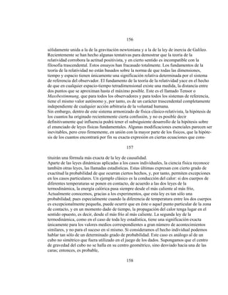 156
sólidamente unida a la de la gravitación newtoniana y a la de la ley de inercia de Galileo.
Recientemente se han hecho algunas tentativas para demostrar que la teoría de la
relatividad corrobora la actitud positivista, y en cierto sentido es incompatible con la
filosofía trascendental. Estos ensayos han fracasado totalmente. Los fundamentos de la
teoría de la relatividad no están basados sobre la norma de que todas las dimensiones,
tiempo y espacio tienen únicamente una significación relativa determinada por el sistema
de referencia del observador. El fundamento de la teoría de la relatividad yace en el hecho
de que en cualquier espacio-tiempo tetradimensional existe una medida, la distancia entre
dos puntos que se aproximan hasta el máximo posible. Este es el llamado Tensor o
Massbestimmung, que para todos los observadores y para todos los sistemas de referencia,
tiene el mismo valor autónomo y, por tanto, es de un carácter trascendental completamente
independiente de cualquier acción arbitraria de la voluntad humana.
Sin embargo, dentro de este sistema armonizado de física clásico-relativista, la hipótesis de
los cuantos ha originado recientemente cierta confusión, y no es posible decir
definitivamente qué influencia podrá tener el subsiguiente desarrollo de la hipótesis sobre
el enunciado de leyes físicas fundamentales. Algunas modificaciones esenciales parecen ser
inevitables, pero creo firmemente, en unión con la mayor parte de los físicos, que la hipóte-
sis de los cuantos encontrará por fin su exacta expresión en ciertas ecuaciones que cons-
157
tituirán una fórmula más exacta de la ley de causalidad.
Aparte de las leyes dinámicas aplicadas a los casos individuales, la ciencia física reconoce
también otras leyes, las llamadas estadísticas. Estas últimas expresan con cierto grado de
exactitud la probabilidad de que ocurran ciertos hechos, y, por tanto, permiten excepciones
en los casos particulares. Un ejemplo clásico es la conducción del calor: si dos cuerpos de
diferentes temperaturas se ponen en contacto, de acuerdo a las dos leyes de la
termodinámica, la energía calórica pasa siempre desde el más caliente al más frío,
Actualmente conocemos, gracias a los experimentos, que esta ley es tan sólo una
probabilidad; pues especialmente cuando la diferencia de temperatura entre los dos cuerpos
es excepcionalmente pequeña, puede ocurrir que en éste o aquel punto particular de la zona
de contacto, y en un momento dado de tiempo, la propagación del calor tenga lugar en el
sentido opuesto, es decir, desde el más frío al más caliente. La segunda ley de la
termodinámica, como en el caso de toda ley estadística, tiene una significación exacta
únicamente para los valores medios correspondientes a gran número de acontecimientos
similares, y no para el suceso en sí mismo. Si consideramos el hecho individual podemos
hablar tan sólo de un determinado grado de probabilidad. Este caso es análogo al de un
cubo no simétrico que fuera utilizado en el juego de los dados. Supongamos que el centro
de gravedad del cubo no se halla en su centro geométrico, sino desviado hacia una de las
caras; entonces, es probable,
158
 