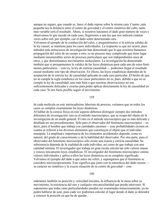 aunque no seguro, que cuando se. lance el dado repose sobre la misma cara. Cuanto ,más
pequeña sea la distancia entre el centro de gravedad y el centro simétrico del cubo, tanto
mas variable será el resultado. Ahora, si nosotros lanzamos el dado gran número de veces y
observamos lo que sucede en cada caso, llegaremos a una ley que nos indicará cuántas
veces sobre mil, por ejemplo, cae el dado sobre determinada cara.
Volvamos al ejemplo de la conducción del calor, y preguntémonos si la estricta validez de
la ley causal, se mantiene para los casos individuales. La respuesta es que así ocurre, pues
métodos más minuciosos de investigación han demostrado que lo que nosotros llamamos
propagación del calor de un cuerpo a otro, es un proceso muy complicado que tiene lugar
mediante innumerables series de procesos particulares que son independientes unos de
otros, y que denominamos movimientos moleculares. La investigación ha demostrado
también que si presuponemos la validez de las leyes dinámicas para cada uno de estos fenó-
menos particulares —esto es, la ley de estricta causalidad—. podremos llegar al resultado
causal mediante este tipo de observación. En efecto, las leyes estadísticas dependen de la
aceptación de la estricta ley de causalidad aplicada en cada caso particular. El hecho de que
no se cumpla la regla estadística en los casos particulares no es, pues, debido a que no se
cumpla la ley de causalidad, sino más bien a que nuestras observaciones no son
suficientemente delicadas y exactas para poder aplicar directamente la ley de causalidad en
cada caso. Si nos fuera posible seguir el movimiento
159
de cada molécula en este intrincadísimo laberinto de proceso, veríamos que en todos los
casos se cumplen exactamente las leyes dinámicas.
Al hablar de la ciencia física en este aspecto debemos distinguir siempre dos métodos
diferentes de investigación: uno es el método macroscópico, que se ocupa del objeto de la
investigación de un modo general. El otro es el método microscópico que es más delicado y
detallado en sus procedimientos. Sólo para el observador del fenómeno macroscópico —es
decir, para el hombre que trabaja con cantidades enormes— esas probabilidades existen en
cuanto se refieren a los diversos elementos que constituyen el objeto que el individuo
manipula. La amplitud e importancia de los elementos accidentales depende, como es
natural, del grado de conocimiento y de la habilidad del observador. Por otra parte, para el
observador del fenómeno microscópico sólo existe una exacta y estricta causalidad. Su
subsistencia depende de la cualidad de cada individuo, así como de que trabaje con una
cantidad mínima. El investigador que trabaja en gran escala calcula tan sólo valores masas
y conoce únicamente leyes estadísticas. El investigador del fenómeno microscópico estima
valores individuales y aplica a ellos las leyes dinámicas en su completo significado.
Volvamos al ejemplo del dado a que antes me referí, y supongamos que el fenómeno se
considera microscópicamente. Esto significa que junto con la naturaleza del dado mismo —
su carácter no simétrico y la exacta situación de su centro de gravedad— con-
160
sideramos también su posición y velocidad iniciales, la influencia de la mesa sobre su
movimiento, la resistencia del aire y cualquier otra peculiaridad que pueda intervenir. Si
suponemos que todas estas particularidades pueden ser examinadas minuciosamente, ya no
podrá hablarse de azar, pues cada vez podremos calcular el lugar donde el dado se detendrá
y conocer la posición en que ha de quedar.
 