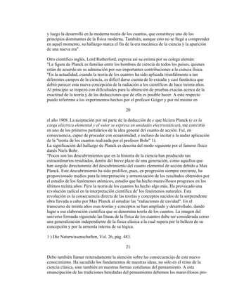 y luego la desarrolló en la moderna teoría de los cuantos, que constituye uno de los
principios dominantes de la física moderna. También, aunque esto no se llegó a comprender
en aquel momento, su hallazgo marca el fin de la era mecánica de la ciencia y la aparición
de una nueva era".
Otro científico inglés, Lord Rutherford, expresa así su estima por su colega alemán:
"La figura de Planck es familiar entre los hombres de ciencia de todos los países, quienes
están de acuerdo en su admiración por sus importantes contribuciones a la ciencia física.
"En la actualidad, cuando la teoría de los cuantos ha sido aplicada triunfalmente a tan
diferentes campos de la ciencia, es difícil darse cuenta de lo extraña y casi fantástica que
debió parecer esta nueva concepción de la radiación a los científicos de hace treinta años.
Al principio se tropezó con dificultades para la obtención de pruebas exactas acerca de la
exactitud de la teoría y de las deducciones que de ella es posible hacer. A este respecto
puedo referirme a los experimentos hechos por el profesor Geiger y por mí mismo en
20
el año 1908. La aceptación por mi parte de la deducción de e que hiciera Planck (e es la
carga eléctrica elemental y el valor se expresa en unidades electrostáticas), me convirtió
en uno de los primeros partidarios de la idea general del cuanto de acción. Fuí, en
consecuencia, capaz de proceder con ecuanimidad, e incluso de incitar a la audaz aplicación
de la "teoría de los cuantos realizada por el profesor Bohr" 1).
La significación del hallazgo de Planck es descrita del modo siguiente por el famoso físico
danés Niels Bohr.
"Pocos son los descubrimientos que en la historia de la ciencia han producido tan
extraordinarios resultados, dentro del breve plazo de una generación, como aquellos que
han surgido directamente del descubrimiento del cuanto elemental de acción debido a Max
Planck. Este descubrimiento ha sido prolífico, pues, en progresión siempre creciente, ha
proporcionado medios para la interpretación y armonización de los resultados obtenidos por
el estudio de los fenómenos atómicos, estudio que ha hecho maravillosos progresos en los
últimos treinta años. Pero la teoría de los cuantos ha hecho algo más. Ha provocado una
revolución radical en la interpretación científica de' los fenómenos naturales. Esta
revolución es la consecuencia directa de las teorías y conceptos nacidos de la sorprendente
obra llevada a cabo por Max Planck al estudiar las "radiaciones de cavidad". En el
transcurso de treinta años esas teorías y conceptos se han ampliado y desarrollado, dando
lugar a esa elaboración científica que se denomina teoría de los cuantos. La imagen del
universo formada siguiendo las líneas de la física de los cuantos debe ser considerada como
una generalización independiente de la física clásica a la cual supera por la belleza de su
concepción y por la armonía interna de su lógica.
1 ) Die Naturwissenschaften, Vol. 26, pág. 483.
21
Debo también llamar reiteradamente la atención sobre las consecuencias de este nuevo
conocimiento. Ha sacudido los fundamentos de nuestras ideas, no sólo en el reino de la
ciencia clásica, sino también en nuestras formas cotidianas del pensamiento. A esta
emancipación de las tradiciones heredadas del pensamiento debemos los maravillosos pro-
 