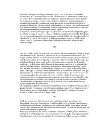 Sin entrar en mayores detalles podemos decir que la ciencia física aplica el método
microscópico de la investigación a todos los fenómenos que se refieren a las moléculas y a
los átomos. Pero, naturalmente, hay una tendencia a refinar el tratamiento hacia el grado
microscópico, y siempre se busca reducir las leyes estadísticas a un sistema dinámico y
estrictamente causal. En consecuencia, puede decirse que la ciencia física, así como la
astronomía, la química y la mineralogía, están basadas en la estricta y universal validez del
principio de causalidad. En una palabra, ésta es la respuesta que la ciencia física tiene que
dar a la pregunta formulada al comienzo de este capítulo.
Dirijámosnos ahora a la biología. Aquí las condiciones son mucho más complicadas, pues
la biología se ocupa de los seres vivos y la vida ha presentado siempre grandes dificultades
para la investigación científica. Como es natural no puedo hablar con especial autoridad en
esta rama de la ciencia. Sin embargo, no dudo en afirmar que incluso en problema tan
oscuro, como es el problema de la herencia, la biología se aproxima más y más a la
explícita acepta-
161
ción de la validez universal de las relaciones causales. De igual modo que el físico se niega
a reconocer en última instancia la intervención del azar en la naturaleza inanimada, así
ningún fisiólogo admitirá esa intervención en absoluto sentido, aunque, como es natural, el
método microscópico de investigación es mucho más difícil de realizar en la fisiología que
en la física. Por esta última razón las leyes fisiológicas; en su mayoría, son de carácter
estadístico y se denominan reglas. Cuando se presenta una excepción en la aplicación de
estas reglas empíricamente establecidas, no se atribuye a una falla en la relación causal,
sino más bien a la carencia de conocimiento y habilidad en la forma en que es aplicada la
regla. La biología se resiste a admitir la existencia de las excepciones como tales, y las que
parecen serlo son cuidadosamente comparadas y estudiadas hasta que se hace la luz de las
relaciones causal es. Sucede muchas veces que el ulterior estudio de las excepciones
muestra interrelaciones hasta entonces desconocidas que arrojan nueva luz sobre las reglas
que originalmente presentaban excepciones. Se observa frecuentemente que la relación
causal universal es confirmada desde un nuevo punto de vista, y así ha podido hacerse
algunos importantes descubrimientos.
¿ Cómo puede establecerse una distinción entre lo que es una verdadera relación causal y lo
que es una mera coincidencia o sucesión externa entre dos sucesos? La respuesta es que no
disponemos de una norma sólida para establecer tal distinción. La ciencia sólo puede
aceptar la validez universal. de la ley de causa-
162
lidad, que nos capacita definitivamente para predecir los efectos que siguen a una
determinada causa, y en el caso de que el hecho predicho no se produzca, reconoceremos
que han intervenido algunos otros factores que no han sido tenidos en cuenta en nuestros
cálculos. Una pequeña historia ilustrará lo que acabo de decir. Se refiere a la eficacia de los
abonos artificiales en la agricultura.
Si no estoy confundido, esta historia se atribuye a Benjamín Franklin, que no era tan sólo
un hombre de estado de primera clase, sino también un investigador muy capaz que realizó
descubrimientos en las ciencias naturales. En cierta época se dedicó con gran interés al
 