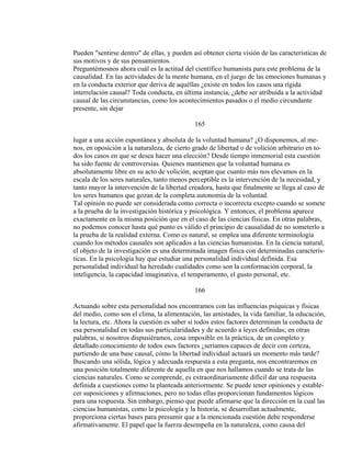 Pueden "sentirse dentro" de ellas, y pueden así obtener cierta visión de las características de
sus motivos y de sus pensamientos.
Preguntémosnos ahora cuál es la actitud del científico humanista para este problema de la
causalidad. En las actividades de la mente humana, en el juego de las emociones humanas y
en la conducta exterior que deriva de aquéllas ¿existe en todos los casos una rígida
interrelación causal? Toda conducta, en última instancia, ¿debe ser atribuída a la actividad
causal de las circunstancias, como los acontecimientos pasados o el medio circundante
presente, sin dejar
165
lugar a una acción espontánea y absoluta de la voluntad humana? ¿O disponemos, al me-
nos, en oposición a la naturaleza, de cierto grado de libertad o de volición arbitrario en to-
dos los casos en que se desea hacer una elección? Desde tiempo inmemorial esta cuestión
ha sido fuente de controversias. Quienes mantienen que la voluntad humana es
absolutamente libre en su acto de volición, aceptan que cuanto más nos elevamos en la
escala de los seres naturales, tanto menos perceptible es la intervención de la necesidad, y
tanto mayor la intervención de la libertad creadora, hasta que finalmente se llega al caso de
los seres humanos que gozan de la completa autonomía de la voluntad.
Tal opinión no puede ser considerada como correcta o incorrecta excepto cuando se somete
a la prueba de la investigación histórica y psicológica. Y entonces, el problema aparece
exactamente en la misma posición que en el caso de las ciencias físicas. En otras palabras,
no podemos conocer hasta qué punto es válido el principio de causalidad de no someterlo a
la prueba de la realidad externa. Como es natural, se emplea una diferente terminología
cuando los métodos causales son aplicados a las ciencias humanistas. En la ciencia natural,
el objeto de la investigación es una determinada imagen física con determinadas caracterís-
ticas. En la psicología hay que estudiar una personalidad individual definida. Esa
personalidad individual ha heredado cualidades como son la conformación corporal, la
inteligencia, la capacidad imaginativa, el temperamento, el gusto personal, etc.
166
Actuando sobre esta personalidad nos encontramos con las influencias psíquicas y físicas
del medio, como son el clima, la alimentación, las amistades, la vida familiar, la educación,
la lectura, etc. Ahora la cuestión es saber si todos estos factores determinan la conducta de
esa personalidad en todas sus particularidades y de acuerdo a leyes definidas; en otras
palabras, si nosotros dispusiéramos, cosa imposible en la práctica, de un completo y
detallado conocimiento de todos esos factores ¿seríamos capaces de decir con certeza,
partiendo de una base causal, cómo la libertad individual actuará un momento más tarde?
Buscando una sólida, lógica y adecuada respuesta a esta pregunta, nos encontraremos en
una posición totalmente diferente de aquella en que nos hallamos cuando se trata de las
ciencias naturales. Como se comprende, es extraordinariamente difícil dar una respuesta
definida a cuestiones como la planteada anteriormente. Se puede tener opiniones y estable-
cer suposiciones y afirmaciones, pero no todas ellas proporcionan fundamentos lógicos
para una respuesta. Sin embargo, pienso que puede afirmarse que la dirección en la cual las
ciencias humanistas, como la psicología y la historia, se desarrollan actualmente,
proporciona ciertas bases para presumir que a la mencionada cuestión debe responderse
afirmativamente. El papel que la fuerza desempeña en la naturaleza, como causa del
 