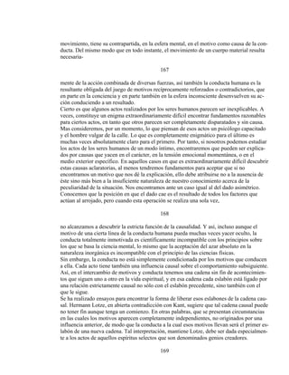 movimiento, tiene su contrapartida, en la esfera mental, en el motivo como causa de la con-
ducta. Del mismo modo que en todo instante, el movimiento de un cuerpo material resulta
necesaria-
167
mente de la acción combinada de diversas fuerzas, así también la conducta humana es la
resultante obligada del juego de motivos recíprocamente reforzados o contradictorios, que
en parte en la conciencia y en parte también en la esfera inconsciente desenvuelven su ac-
ción conduciendo a un resultado.
Cierto es que algunos actos realizados por los seres humanos parecen ser inexplicables. A
veces, constituye un enigma extraordinariamente difícil encontrar fundamentos razonables
para ciertos actos, en tanto que otros parecen ser completamente disparatados y sin causa.
Mas consideremos, por un momento, lo que piensan de esos actos un psicólogo capacitado
y el hombre vulgar de la calle. Lo que es completamente enigmático para el último es
muchas veces absolutamente claro para el primero. Por tanto, si nosotros podemos estudiar
los actos de los seres humanos de un modo íntimo, encontraremos que pueden ser explica-
dos por causas que yacen en el carácter, en la tensión emocional momentánea, o en el
medio exterior específico. En aquellos casos en que es extraordinariamente difícil descubrir
estas causas aclaratorias, al menos tendremos fundamentos para aceptar que si no
encontramos un motivo que nos dé la explicación, ello debe atribuirse no a la ausencia de
éste sino más bien a la insuficiente naturaleza de nuestro conocimiento acerca de la
peculiaridad de la situación. Nos encontramos ante un caso igual al del dado asimétrico.
Conocemos que la posición en que el dado cae es el resultado de todos los factores que
actúan al arrojado, pero cuando esta operación se realiza una sola vez,
168
no alcanzamos a descubrir la estricta función de la causalidad. Y así, incluso aunque el
motivo de una cierta línea de la conducta humana pueda muchas veces yacer oculto, la
conducta totalmente inmotivada es científicamente incompatible con los principios sobre
los que se basa la ciencia mental, lo mismo que la aceptación del azar absoluto en la
naturaleza inorgánica es incompatible con el principio de las ciencias físicas.
Sin embargo, la conducta no está simplemente condicionada por los motivos que conducen
a ella. Cada acto tiene también una influencia causal sobre el comportamiento subsiguiente.
Así, en el intercambio de motivos y conducta tenemos una cadena sin fin de acontecimien-
tos que siguen uno a otro en la vida espiritual, y en esa cadena cada eslabón está ligado por
una relación estrictamente causal no sólo con el eslabón precedente, sino también con el
que le sigue.
Se ha realizado ensayos para encontrar la forma de liberar esos eslabones de la cadena cau-
sal. Hermann Lotze, en abierta contradicción con Kant, sugiere que tal cadena causal puede
no tener fin aunque tenga un comienzo. En otras palabras, que se presentan circunstancias
en las cuales los motivos aparecen completamente independientes, no originados por una
influencia anterior, de modo que la conducta a la cual esos motivos llevan será el primer es-
labón de una nueva cadena. Tal interpretación, mantiene Lotze, debe ser dada especialmen-
te a los actos de aquellos espíritus selectos que son denominados genios creadores.
169
 
