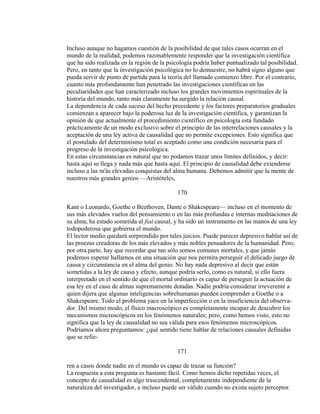 Incluso aunque no hagamos cuestión de la posibilidad de que tales casos ocurran en el
mundo de la realidad, podemos razonablemente responder que la investigación científica
que ha sido realizada en la región de la psicología podría haber puntualizado tal posibilidad.
Pero, en tanto que la investigación psicológica no lo demuestre, no habrá signo alguno que
pueda servir de punto de partida para la teoría del llamado comienzo libre. Por el contrario,
cuanto más profundamente han penetrado las investigaciones científicas en las
peculiaridades que han caracterizado incluso los grandes movimientos espirituales de la
historia del mundo, tanto más claramente ha surgido la relación causal.
La dependencia de cada suceso del hecho precedente y los factores preparatorios graduales
comienzan a aparecer bajo la poderosa luz de la investigación científica, y garantizan la
opinión de que actualmente el procedimiento científico en psicología está fundado
prácticamente de un modo exclusivo sobre el principio de las interrelaciones causales y la
aceptación de una ley activa de causalidad que no permite excepciones. Esto significa que
el postulado del determinismo total es aceptado como una condición necesaria para el
progreso de la investigación psicológica.
En estas circunstancias es natural que no podamos trazar unos límites definidos, y decir:
hasta aquí se llega y nada más que hasta aquí. El principio de causalidad debe extenderse
incluso a las m'ás elevadas conquistas del alma humana. Debemos admitir que la mente de
nuestros más grandes genios —Aristóteles,
170
Kant o Leonardo, Goethe o Beethoven, Dante o Shakespeare— incluso en el momento de
sus más elevados vuelos del pensamiento o en las más profundas e internas meditaciones de
su alma, ha estado sometida al fiat causal, y ha sido un instrumento en las manos de una ley
todopoderosa que gobierna el mundo.
El lector medio quedará sorprendido por tales juicios. Puede parecer depresivo hablar así de
las proezas creadoras de los más elevados y más nobles pensadores de la humanidad. Pero,
por otra parte, hay que recordar que tan sólo somos comunes mortales, y que jamás
podemos esperar hallarnos en una situación que nos permita perseguir el delicado juego de
causa y circunstancia en el alma del genio. No hay nada depresivo al decir que están
sometidas a la ley de causa y efecto, aunque podría serlo, como es natural, si ello fuera
interpretado en el sentido de que el mortal ordinario es capaz de perseguir la actuación de
esa ley en el caso de almas supremamente dotadas. Nadie podría considerar irreverente a
quien dijera que algunas inteligencias sobrehumanas pueden comprender a Goethe o a
Shakespeare. Todo el problema yace en la imperfección o en la insuficiencia del observa-
dor. Del mismo modo, el físico macroscópico es completamente incapaz de descubrir los
mecanismos microscópicos en los fenómenos naturales; pero, como hemos visto, esto no
significa que la ley de causalidad no sea válida para esos fenómenos microscópicos.
Podríamos ahora preguntamos: ¿qué sentido tiene hablar de relaciones causales definidas
que se refie-
171
ren a casos donde nadie en el mundo es capaz de trazar su función?
La respuesta a esta pregunta es bastante fácil. Como hemos dicho repetidas veces, el
concepto de causalidad es algo trascendental, completamente independiente de la
naturaleza del investigador, e incluso puede ser válido cuando no exista sujeto perceptor.
 