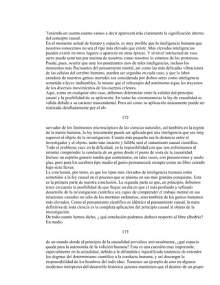 Teniendo en cuenta cuanto vamos a decir aparecerá más claramente la significación interna
del concepto causal.
En el momento actual de tiempo y espacio, es muy posible que la inteligencia humana que
nosotros conocemos no sea el tipo más elevado que existe. Más elevadas inteligencias
pueden existir en otros lugares o aparecer en otras épocas. Y el nivel intelectual de esos
seres puede estar tan por encima de nosotros como nosotros lo estamos de los protozoos.
Puede, pues, ocurrir que ante los penetrantes ojos de tales inteligencias, incluso los
momentos más fluctuantes del pensamiento mortal, así como las más delicadas vibraciones
de las células del cerebro humano, puedan ser seguidas en cada caso, y que la labor
creadora de nuestros genios mortales sea considerada por dichos seres como inteligencia
sometida a leyes inalterables, lo mismo que el telescopio del astrónomo sigue los trayectos
de los diversos movimientos de los cuerpos celestes.
Aquí, como en cualquier otro caso, debemos diferenciar entre la validez del principio
causal y la posibilidad de su aplicación. En todas las circunstancias la ley de causalidad es
válida debido a su carácter trascendental. Pero así como su aplicación únicamente puede ser
realizada detalladamente por el ob-
172
servador de los fenómenos microscópicos de las ciencias naturales, así también en la región
de la mente humana, la ley únicamente puede ser aplicada por una inteligencia que sea muy
superior al objeto de la investigación. Cuanto más pequeña sea la distancia entre el
investigador y el objeto, tanto más incierto y falible será el tratamiento causal científico.
Todo el problema yace en la dificultad, en la imposibilidad con que nos enfrentamos al
intentar comprender la conducta de un genio desde el punto de vista de la causalidad.
Incluso un espíritu gemelo tendrá que contentarse, en tales casos, con presunciones y analo-
gías, pero para los cerebros tipo medio el genio permanecerá siempre como un libro cerrado
bajo siete llaves.
La conclusión, por tanto, es que los tipos más elevados de inteligencia humana están
sometidos a la ley causal en el proceso que se plasma en sus más grandes conquistas. Esta
es la primera parte de nuestra conclusión. La segunda parte es que, en principio, debemos
tener en cuenta la posibilidad de que llegue un día en que el más profundo y refinado
desarrollo de la investigación científica sea capaz de comprender el trabajo mental en sus
relaciones causales no sólo de los mortales ordinarios, sino también de los genios humanos
más elevados. Como el pensamiento científico es idéntico al pensamiento causal, la meta
definitiva de toda ciencia es la completa aplicación del principio causal al objeto de la
investigación.
De todo cuanto hemos dicho, ¿ qué conclusión podemos deducir respecto al libre albedrío?
En medio
173
de un mundo donde el principio de la causalidad prevalece universalmente, ¿qué espacio
queda para la autonomía de la volición humana? Esta es una cuestión muy importante,
especialmente en la actualidad, debido a la difundida e injustificada tendencia de extender
los dogmas del determinismo científico a la conducta humana, y así descargar la
responsabilidad de los hombros del individuo. Tenemos un ejemplo de esto en algunos
modernos intérpretes del desarrollo histórico quienes mantienen que el destino de un grupo
 