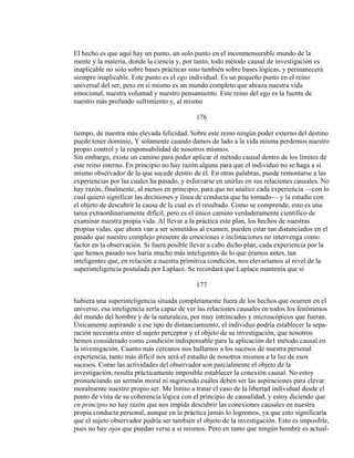 El hecho es que aquí hay un punto, un solo punto en el inconmensurable mundo de la
mente y la materia, donde la ciencia y, por tanto, todo método causal de investigación es
inaplicable no sólo sobre bases prácticas sino también sobre bases lógicas, y permanecerá
siempre inaplicable. Este punto es el ego individual. Es un pequeño punto en el reino
universal del ser; pero en sí mismo es un mundo completo que abraza nuestra vida
emocional, nuestra voluntad y nuestro pensamiento. Este reino del ego es la fuente de
nuestro más profundo sufrimiento y, al mismo
176
tiempo, de nuestra más elevada felicidad. Sobre este reino ningún poder externo del destino
puede tener dominio, Y solamente cuando damos de lado a la vida misma perdemos nuestro
propio control y la responsabilidad de nosotros mismos.
Sin embargo, existe un camino para poder aplicar el método causal dentro de los límites de
este reino interno. En principio no hay razón alguna para que el individuo no se haga a sí
mismo observador de lo que sucede dentro de él. En otras palabras, puede remontarse a las
experiencias por las cuales ha pasado, y esforzarse en unirlas en sus relaciones causales. No
hay razón, finalmente, al menos en principio, para que no analice cada experiencia —con lo
cual quiero significar las decisiones y línea de conducta que ha tomado— y la estudie con
el objeto de descubrir la causa de la cual es el resultado. Como se comprende, esto es una
tarea extraordinariamente difícil, pero es el único camino verdaderamente científico de
examinar nuestra propia vida. Al llevar a la práctica este plan, los hechos de nuestras
propias vidas, que ahora van a ser sometidos al examen, pueden estar tan distanciados en el
pasado que nuestro complejo presente de emociones e inclinaciones no intervenga como
factor en la observación. Si fuera posible llevar a cabo dicho plan, cada experiencia por la
que hemos pasado nos haría mucho más inteligentes de lo que éramos antes, tan
inteligentes que, en relación a nuestra primitiva condición, nos elevaríamos al nivel de la
superinteligencia postulada por Laplace. Se recordará que Laplace mantenía que si
177
hubiera una superinteligencia situada completamente fuera de los hechos que ocurren en el
universo, esa inteligencia sería capaz de ver las relaciones causales en todos los fenómenos
del mundo del hombre y de la naturaleza, por muy intrincados y microscópicos que fueran.
Únicamente aspirando a ese tipo de distanciamiento, el individuo podría establecer la sepa-
ración necesaria entre el sujeto perceptor y el objeto de su investigación, que nosotros
hemos considerado como condición indispensable para la aplicación de1 método causal en
la investigación. Cuanto más cercanos nos hallamos a los sucesos de nuestra personal
experiencia, tanto más difícil nos será el estudio de nosotros mismos a la luz de esos
sucesos. Como las actividades del observador son parcialmente el objeto de la
investigación, resulta prácticamente imposible establecer la conexión causal. No estoy
pronunciando un sermón moral ni sugiriendo cuáles deben ser las aspiraciones para elevar
moralmente nuestro propio ser. Me limito a tratar el caso de la libertad individual desde el
punto de vista de su coherencia lógica con el principio de causalidad, y estoy diciendo que
en principio no hay razón que nos impida descubrir las conexiones causales en nuestra
propia conducta personal, aunque en la práctica jamás lo logremos, ya que esto significaría
que el sujeto observador podría ser también el objeto de la investigación. Esto es imposible,
pues no hay ojos que puedan verse a sí mismos. Pero en tanto que ningún hombre es actual-
 