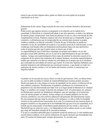 mente lo que era hace algunos años, puede ser objeto en cierto grado de su propia
experiencia en el escu-
178
driñamiento de las causas. Hago mención de esto como un hecho ilustrativo del principio
general.
Podrá ocurrir que algunos lectores se pregunten si en relación con la cadena de la
causalidad, la libertad de la voluntad individual es tan sólo aparente y se debe a los defectos
de nuestra propia comprensión. Esta forma de plantear el caso es, estoy convencido de ello,
completamente errónea. Podemos explicar este error diciendo que es comparable al que se
cometería. si afirmáramos que la incapacidad de un corredor para alcanzar su propia
sombra es debida a su falta de velocidad. El hecho de que el individuo no pueda ser
sometido a la ley de causalidad con respecto a sus propios actos de la vida presente, es una
verdad que está basada sobre un fundamento perfectamente lógico de tipo apriorístico,
como el axioma que dice que la parte nunca es mayor que el todo.
La imposibilidad de que el individuo contemple sus propias actividades a la luz del
principio causal debe admitirse aun en el caso de la superinteligencia de que nos habla
Laplace. Aunque esta superinteligencia fuera capaz de analizar la estructura causal en las
conquistas de los genios más eminentes de la especie humana, esa misma superinteligencia
tendría que renunciar a la idea de estudiar las actividades de su propio ego en el momento
que contempla las actividades de nuestro ego mortal. Si existe una Suprema Sabiduría cuya
celestial naturaleza está infinitamente por encima de nosotros, y que puede ver todos los
repliegues de nuestro cerebro y oír los latidos del humano corazón, es natural que esa
Suprema Sabidu-
179
ría podría ver la sucesión de causa a efecto en todo lo que hacemos. Pero, en último térmi-
no, esto no debe invalidar el sentido de responsabilidad para nuestras propias acciones.
Desde este punto de vista estamos en un pie de igualdad con los santos y confesores de las
más sublimes religiones. Posiblemente no podemos estudiamos en el momento de los
preparativos de una determinada actividad. Este es el lugar donde la libertad de la voluntad
llega y se establece sin usurpar el derecho de cualquier rival. Al emanciparse así, estamos
en libertad para construir un fundamento milagroso, que nos satisfaga, en el misterioso
reino de nuestro propio ser interno, incluso aunque en el mundo podamos ser los más
estrictos científicos y los más estrictos defensores del principio del determinismo causal.
De esta autarquía del ego surge la creencia en los milagros, y a ella se debe la extendida
creencia en las explicaciones irracionales de la vida. La existencia de esa creencia frente al
progreso científico es una prueba de la inviolabilidad del ego por la ley de causalidad, en el
sentido que he mencionado. El problema puede plantearse de otro modo, y decir que la
libertad del ego en todos los casos, y su independencia de la cadena causal, es una verdad
que surge del inmediato dictado de la conciencia humana.
Y lo que se considera admisible para el momento actual de nuestro ser, lo será también para
nuestra futura conducta, en la cual las influencias de nuestro presente ego desempeñan una
parte. El camino del futuro parte siempre del presente. Es, en todo caso,
180
 