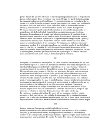 parte y parcela del ego. Por esta razón el individuo jamás puede considerar su propio futuro
pura y exclusivamente desde el punto de vista causal. He aquí por qué la fantasía desempe-
ña gran papel en la construcción del futuro. El reconocimiento de esta profunda verdad lo
vemos en el hecho de que las gentes recurran al quiromántico o al vidente para satisfacer la
curiosidad individual acerca de su futuro. Sobre este hecho se basan también sueños e
ideales, y en él encuentra el ser humano una de las más ricas fuentes de inspiración.
De pasada mencionaré que la imposibilidad práctica de aplicar la ley de causalidad se
extiende más allá de lo individual. Se extiende a nuestras relaciones con el prójimo.
Formamos demasiada parte de su vida para hallarnos en situación de estudiarlo desde el
punto de vista de los motivos, o sea, desde el punto de vista causal. Ningún ser humano
ordinario puede colocarse en la posición de la superinteligencia imaginada por Laplace, y
considerarse a sí mismo capaz de descubrir todas las fuentes internas de acción de las
cuales se origina la conducta de los semejantes. Por otra parte, sin embargo, mencionaré
nuevamente una fase de la aplicación causal que corresponde a aquella de que he hablado
antes en relación a la capacidad del individuo para observar científicamente su propia
experiencia pasada. Hasta cierto grado es posible estudiar los motivos que mueven a actuar
a las otras gentes, lo mismo que son estudiados por el psicólogo o el alienista. En todos
estos casos existe, hasta cierto punto, la distancia requerida entre el in-
181
vestigador y el objeto de su investigación. Por tanto, al realizar esta extensión, no hay una
incoherencia lógica en la idea de una persona que estudia las actividades de su prójimo. En
realidad; todo el que desea influir sobre otros obra así en la vida cotidiana, y éste es el
secreto del triunfo de los políticos. Es también el secreto de la capacidad para impulsar al
bien que algunas gentes poseen en relación a sus semejantes. La mayor parte de nosotros
recordamos desde la infancia personas de las que hemos huído debido a una especie de
sentimiento innato de inseguridad en su presencia, y, por otra parte, muchos de nosotros
creemos recordar a algunos parientes ante cuya presencia éramos dóciles, pues sentíamos
cierta reverencia para ellos. Y a todo el mundo le es más o menos familiar el sentimiento de
repulsa que se experimenta ante la presencia de una persona de la cual se sospecha que ve
con extraordinaria claridad dentro de las vidas internas de los demás. Todas estas
reacciones inmediatas son testigos de una especie de instintivo reconocimiento de que
nuestras propias vidas están, en último análisis, sometidas a la causalidad, aunque el ego,
en lo que se refiere a su inmediato destino, no puede estar sujeto a dicha ley.
La ciencia nos conduce así al umbral del ego, y allí nos abandona a nuestros propios
recursos; es decir, nos entrega a los cuidados de otras manos. En la conducta de nuestra
propia vida, el principio causal es de pequeña ayuda, pues por la férrea ley de consecuencia
lógica quedamos excluídos de poder establecer los fundamentos causales de nuestro propio
182
futuro o prever ese futuro como resultado definido del presente.
Pero la humanidad necesita postulados fundamentales para la conducta de la existencia
cotidiana, y esta necesidad es mucho más imperiosa que el hambre de conocimientos
científicos. Un simple hecho, muchas voces tiene más significación para un ser humano del
que pueda tener toda la sabiduría del mundo. Por tanto, debe haber otra fuente de conducta
 