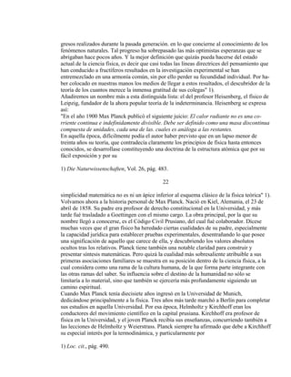 gresos realizados durante la pasada generación. en lo que concierne al conocimiento de los
fenómenos naturales. Tal progreso ha sobrepasado las más optimistas esperanzas que se
abrigaban hace pocos años. Y la mejor definición que quizás pueda hacerse del estado
actual de la ciencia física, es decir que casi todas las líneas directrices del pensamiento que
han conducido a fructíferos resultados en la investigación experimental se han
entremezclado en una armonía común, sin por ello perder su fecundidad individual. Por ha-
ber colocado en nuestras manos los medios de llegar a estos resultados, el descubridor de la
teoría de los cuantos merece la inmensa gratitud de sus colegas" 1).
Añadiremos un nombre más a esta distinguida lista: el del profesor Heisenberg, el físico de
Leipzig, fundador de la ahora popular teoría de la indeterminancia. Heisenberg se expresa
así:
"En el año 1900 Max Planck publicó el siguiente juicio: El calor radiante no es una co-
rriente continua e indefinidamente divisible. Debe ser definido como una masa discontinua
compuesta de unidades, cada una de las. cuales es análoga a las restantes.
En aquella época, difícilmente podía el autor haber previsto que en un lapso menor de
treinta años su teoría, que contradecía claramente los principios de física hasta entonces
conocidos, se desarrollase constituyendo una doctrina de la estructura atómica que por su
fácil exposición y por su
1) Die Naturwissenschaften, Vol. 26, pág. 483.
22
simplicidad matemática no es ni un ápice inferior al esquema clásico de la física teórica" 1).
Volvamos ahora a la historia personal de Max Planck. Nació en Kiel, Alemania, el 23 de
abril de 1858. Su padre era profesor de derecho constitucional en la Universidad, y más
tarde fué trasladado a Goettingen con el mismo cargo. La obra principal, por la que su
nombre llegó a conocerse, es el Código Civil Prusiano, del cual fué colaborador. Dícese
muchas veces que el gran físico ha heredado ciertas cualidades de su padre, especialmente
la capacidad jurídica para establecer pruebas experimentales, desentrañando lo que posee
una significación de aquello que carece de ella, y descubriendo los valores absolutos
ocultos tras los relativos. Planck tiene también una notable claridad para construir y
presentar síntesis matemáticas. Pero quizá la cualidad más sobresaliente atribuible a sus
primeras asociaciones familiares se muestra en su posición dentro de la ciencia física, a la
cual considera como una rama de la cultura humana, de la que forma parte integrante con
las otras ramas del saber. Su influencia sobre el destino de la humanidad no sólo se
limitaría a lo material, sino que también se ejercería más profundamente siguiendo un
camino espiritual.
Cuando Max Planck tenía diecisiete años ingresó en la Universidad de Munich,
dedicándose principalmente a la física. Tres años más tarde marchó a Berlín para completar
sus estudios en aquella Universidad. Por esa época, Helmholtz y Kirchhoff eran los
conductores del movimiento científico en la capital prusiana. Kirchhoff era profesor de
física en la Universidad, y el joven Planck recibía sus enseñanzas, concurriendo también a
las lecciones de Helmholtz y Weierstrass. Planck siempre ha afirmado que debe a Kirchhoff
su especial interés por la termodinámica, y particularmente por
1) Loc. cit., pág. 490.
 