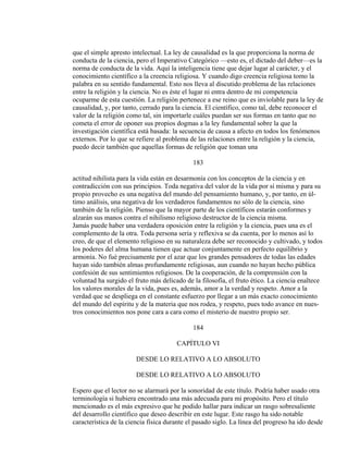 que el simple apresto intelectual. La ley de causalidad es la que proporciona la norma de
conducta de la ciencia, pero el Imperativo Categórico —esto es, el dictado del deber—es la
norma de conducta de la vida. Aquí la inteligencia tiene que dejar lugar al carácter, y el
conocimiento científico a la creencia religiosa. Y cuando digo creencia religiosa tomo la
palabra en su sentido fundamental. Esto nos lleva al discutido problema de las relaciones
entre la religión y la ciencia. No es éste el lugar ni entra dentro de mi competencia
ocuparme de esta cuestión. La religión pertenece a ese reino que es inviolable para la ley de
causalidad, y, por tanto, cerrado para la ciencia. El científico, como tal, debe reconocer el
valor de la religión como tal, sin importarle cuáles puedan ser sus formas en tanto que no
cometa el error de oponer sus propios dogmas a la ley fundamental sobre la que la
investigación científica está basada: la secuencia de causa a afecto en todos los fenómenos
externos. Por lo que se refiere al problema de las relaciones entre la religión y la ciencia,
puedo decir también que aquellas formas de religión que toman una
183
actitud nihilista para la vida están en desarmonía con los conceptos de la ciencia y en
contradicción con sus principios. Toda negativa del valor de la vida por sí misma y para su
propio provecho es una negativa del mundo del pensamiento humano, y, por tanto, en úl-
timo análisis, una negativa de los verdaderos fundamentos no sólo de la ciencia, sino
también de la religión. Pienso que la mayor parte de los científicos estarán conformes y
alzarán sus manos contra el nihilismo religioso destructor de la ciencia misma.
Jamás puede haber una verdadera oposición entre la religión y la ciencia, pues una es el
complemento de la otra. Toda persona seria y reflexiva se da cuenta, por lo menos así lo
creo, de que el elemento religioso en su naturaleza debe ser reconocido y cultivado, y todos
los poderes del alma humana tienen que actuar conjuntamente en perfecto equilibrio y
armonía. No fué precisamente por el azar que los grandes pensadores de todas las edades
hayan sido también almas profundamente religiosas, aun cuando no hayan hecho pública
confesión de sus sentimientos religiosos. De la cooperación, de la comprensión con la
voluntad ha surgido el fruto más delicado de la filosofía, el fruto ético. La ciencia enaltece
los valores morales de la vida, pues es, además, amor a la verdad y respeto. Amor a la
verdad que se despliega en el constante esfuerzo por llegar a un más exacto conocimiento
del mundo del espíritu y de la materia que nos rodea, y respeto, pues todo avance en nues-
tros conocimientos nos pone cara a cara como el misterio de nuestro propio ser.
184
CAPÍTULO VI
DESDE LO RELATIVO A LO ABSOLUTO
DESDE LO RELATIVO A LO ABSOLUTO
Espero que el lector no se alarmará por la sonoridad de este título. Podría haber usado otra
terminología si hubiera encontrado una más adecuada para mi propósito. Pero el título
mencionado es el más expresivo que he podido hallar para indicar un rasgo sobresaliente
del desarrollo científico que deseo describir en este lugar. Este rasgo ha sido notable
característica de la ciencia física durante el pasado siglo. La línea del progreso ha ido desde
 