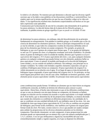 lo relativo a lo absoluto. No tenemos por qué detenemos a discutir aquí las diversas signifi-
caciones que se ha dado a esas palabras en las discusiones científicas y semicientíficas. Las
empleo aquí con la misma significación con que las usa el hombre vulgar en la vida coti-
diana. Y esa significación resultará más claramente corporizándola con hechos en los que
tales expresiones sean aplicables.
Comencemos por la descripción de uno de los conceptos más elementales de la química:
los pesos atómicos. La idea del átomo data de la época de los filósofos griegos, y,
realmente, la palabra misma en griego significa lo que no puede ser dividido. El arte
187
de determinar los pesos atómicos, sin embargo, data del descubrimiento de un principio
fundamental en estequiometría. Esta palabra es también griega: es el nombre que se da a la
ciencia de determinar los elementos químicos. Ahora el principio estequiométrico al cual.
yo me he referido, es que todos los compuestos resultan de relaciones definidas entre el
peso de los elementos que forman un cuerpo compuesto. Por ejemplo, un gramo de
hidrógeno se une con 8 gramos de oxígeno para formar agua. Y si un gramo de hidrógeno
se une con 35.5 gramos de cloro, el compuesto resultante será ácido clorhídrico. Si conside-
ramos al gramo de hidrógeno como la unidad de medida, diremos que 8 gramos es el peso
equivalente del oxígeno y 35.5 el peso equivalente del cloro. y así, para cualquier elemento
químico en cualquier compuesto que pueda formar con otro elemento, podemos hallar su
peso equivalente. Como es natural, la medida está basada en la elección del hidrógeno
como unidad, y en ese sentido tal unidad es arbitraria. Sin embargo, este principio no es
siempre verdadero. Su validez está limitada a aquellos elementos especiales con que se
combina el hidrógeno para formar un compuesto. El peso equivalente de oxígeno 8 es
válido únicamente en su relación con el agua. Si en lugar de agua se trata de peróxido de
hidrógeno (agua oxigenada), el peso equivalente del oxígeno será 16. En principio, no hay
razón alguna para preferir una u otra de esas cifras. Hablando en términos generales, todo
elemento posee un peso equivalente variable. En principio tiene tantos pesos equivalentes
188
como combinaciones pueda formar. Si hubiera un elemento que no interviniera en ninguna
combinación conocida, no habría un término de referencia para conocer su peso
equivalente. Ahora bien, el hecho más interesante es que en las diferentes combinaciones
en que se une un elemento con otro para formar un compuesto, tal elemento se hallará
siempre en relación con los restantes de acuerdo a su peso equivalente o al simple múltiplo
de él. Este hecho, que se denomina ley de las proporciones múltiples, se enuncia diciendo
que cuando dos elementos se combinan en diferentes proporciones, las cantidades de A,
que se combinan con una cantidad definida de B, son múltiplos unas de las otras. Así, una
cantidad de cloro que tenga el peso equivalente de 35,5 no sólo se combina con un gramo
de hidrógeno, para formar ácido clorhídrico, sino también con 8 gramos de oxígeno para
formar óxido de cloro. Por tanto, existen números claves que pueden ser usados siempre
para señalar las proporciones de los diversos elementos presentes en los distintos
compuestos. Para decido claramente: en todo compuesto, el peso proporcional de cada
elemento puede ser representado por un número fijo o por este número multiplicado por 2,
3, 4, 5, etcétera. A no ser que atribuyamos a alguna ley inconcebible del azar este
extraordinariamente simple y regular esquema, en el que se disponen los diferentes
 