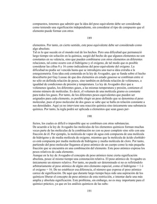 compuestos, tenemos que admitir que la idea del peso equivalente debe ser considerada
como teniendo una significación independiente, sin considerar el tipo de compuesto que el
elemento puede formar con otros
189
elementos. Por tanto, en cierto sentido, este peso equivalente debe ser considerado como
algo absoluto.
Tal es lo que sucede en el mundo real de los hechos. Pero una dificultad que permaneció
largo tiempo sin solución en la química, surgió del hecho de que algunos elementos no son
constantes en su valencia, sino que pueden combinarse con otros elementos en diferentes
relaciones, tal como ocurre con el hidrógeno y el oxígeno, de tal modo que es posible
considerar las cifras 8 y 16 como indicadoras del peso equivalente del oxígeno. La
dificultad no podía ser vencida hasta que se introdujera una nueva idea extraña a la
estequiometría. Esta idea está contenida en la ley de Avogadro, que se funda sobre el hecho
descubierto por Gay Lussac de que dos elementos en estado gaseoso se combinan entre sí
no sólo en definida relación de pesos, sino también en definida relación de volúmenes, a
igualdad de condiciones de presión y temperatura. La ley de Avogadro dice que a
volúmenes iguales, los diferentes gases, a las mismas temperatura y presión, contienen el
mismo número de moléculas. Es decir, el volumen de una molécula gramo es constante
para todos los gases. Por tanto, de los diferentes pesos equivalentes que pueden ser
asignados para cada elemento, es posible elegir un peso definido que se denomina el peso
molecular, pues el peso molecular de dos gases se sabe que se halla en relación constante a
sus densidades. Aquí ya no interviene una reacción química sino únicamente una substancia
química. Por tanto, la regla podrá ser aplicada a elementos que sean gases per-
190
fectos, los cuales es difícil o imposible que se combinen con otras substancias.
De acuerdo a la ley de Avogadro las moléculas de los elementos químicos forman muchas
veces parte de las moléculas de la combinación no con su peso completo sino sólo con una
fracción de él. Por ejemplo, la molécula de vapor de agua está compuesta de una molécula
de hidrógeno y de media molécula de oxígeno, mientras que la molécula de ácido clorhídri-
co está compuesta por media molécula de hidrógeno y media molécula de cloro. Por tanto,
partiendo del peso molecular llegamos al peso atómico de un cuerpo como la más pequeña
fracción que se encuentra en una combinación del elemento. Este peso atómico expresa los
pesos relativos de cada elemento.
Aunque en la ley de Avogadro el concepto de peso atómico tiene cierta significación
absoluta, posee al mismo tiempo una connotación relativa. El peso atómico de Avogadro es
únicamente un número relativo. Por tanto, no puede ser determinado si no es refiriéndolo
arbitrariamente al peso atómico de algún otro elemento especial, como el hidrógeno = 1 ó
el oxígeno = 16. De no establecer esa diferencia, el número que expresa el peso atómico
carece de significación. De aquí que durante largo tiempo haya sido una aspiración de los
químicos liberar el concepto de peso atómico de esta restricción, e intentar darle una más
amplia y absoluta significación. Este problema, sin embargo, no es muy importante para el
químico práctico, ya que en los análisis químicos de las subs-
191
 