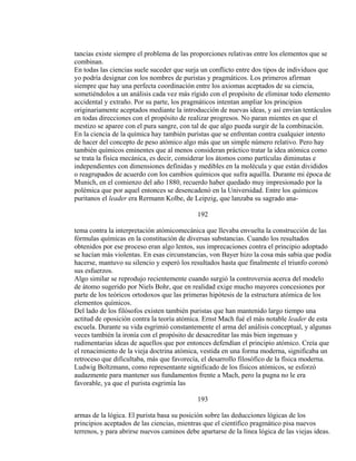 tancias existe siempre el problema de las proporciones relativas entre los elementos que se
combinan.
En todas las ciencias suele suceder que surja un conflicto entre dos tipos de individuos que
yo podría designar con los nombres de puristas y pragmáticos. Los primeros afirman
siempre que hay una perfecta coordinación entre los axiomas aceptados de su ciencia,
sometiéndolos a un análisis cada vez más rígido con el propósito de eliminar todo elemento
accidental y extraño. Por su parte, los pragmáticos intentan ampliar los principios
originariamente aceptados mediante la introducción de nuevas ideas, y así envían tentáculos
en todas direcciones con el propósito de realizar progresos. No paran mientes en que el
mestizo se aparee con el pura sangre, con tal de que algo pueda surgir de la combinación.
En la ciencia de la química hay también puristas que se enfrentan contra cualquier intento
de hacer del concepto de peso atómico algo más que un simple número relativo. Pero hay
también químicos eminentes que al menos consideran práctico tratar la idea atómica como
se trata la física mecánica, es decir, considerar los átomos como partículas diminutas e
independientes con dimensiones definidas y medibles en la molécula y que están divididos
o reagrupados de acuerdo con los cambios químicos que sufra aquélla. Durante mi época de
Munich, en el comienzo del año 1880, recuerdo haber quedado muy impresionado por la
polémica que por aquel entonces se desencadenó en la Universidad. Entre los químicos
puritanos el leader era Rermann Kolbe, de Leipzig, que lanzaba su sagrado ana-
192
tema contra la interpretación atómicomecánica que llevaba envuelta la construcción de las
fórmulas químicas en la constitución de diversas substancias. Cuando los resultados
obtenidos por ese proceso eran algo lentos, sus imprecaciones contra el principio adoptado
se hacían más violentas. En esas circunstancias, von Bayer hizo la cosa más sabia que podía
hacerse, mantuvo su silencio y esperó los resultados hasta que finalmente el triunfo coronó
sus esfuerzos.
Algo similar se reprodujo recientemente cuando surgió la controversia acerca del modelo
de átomo sugerido por Niels Bohr, que en realidad exige mucho mayores concesiones por
parte de los teóricos ortodoxos que las primeras hipótesis de la estructura atómica de los
elementos químicos.
Del lado de los filósofos existen también puristas que han mantenido largo tiempo una
actitud de oposición contra la teoría atómica. Ernst Mach fué el más notable leader de esta
escuela. Durante su vida esgrimió constantemente el arma del análisis conceptual, y algunas
veces también la ironía con el propósito de desacreditar las más bien ingenuas y
rudimentarias ideas de aquellos que por entonces defendían el principio atómico. Creía que
el renacimiento de la vieja doctrina atómica, vestida en una forma moderna, significaba un
retroceso que dificultaba, más que favorecía, el desarrollo filosófico de la física moderna.
Ludwig Boltzmann, como representante significado de los físicos atómicos, se esforzó
audazmente para mantener sus fundamentos frente a Mach, pero la pugna no le era
favorable, ya que el purista esgrimía las
193
armas de la lógica. El purista basa su posición sobre las deducciones lógicas de los
principios aceptados de las ciencias, mientras que el científico pragmático pisa nuevos
terrenos, y para abrirse nuevos caminos debe apartarse de la línea lógica de las viejas ideas.
 