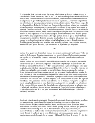 El pragmático debe enfrentarse con fracasos y más fracasos, y siempre está expuesto a la
clásica réplica de los ortodoxos: "Esto es así". Los puritanos se oponen a la introducción de
nuevas ideas y teoremas tomados de fuentes extrañas, especialmente cuando todavía están
en un período en que no han producido resultados en la práctica. Ahora bien, ningún teore-
ma ni hipótesis de trabajo puede surgir en su forma definitiva como Palas Atenea surgió de
la cabeza de Zeus. Todas las hipótesis que finalmente han resultado útiles y han conducido
a descubrimientos importantes se presentaron al principio en forma vaga en la mente de su
inventor. Cuando Arquímedes saltó de su baño una mañana gritando ¡Eureka! no había aún
descubierto, como es natural, todos los detalles del principio gracias al cual puede ser deter-
minado el peso específico de los diversos cuerpos, e indudablemente hubo muchas gentes
que se rieron ante sus primeros ensayos. He aquí quizá la causa de que la mayor parte de
los precursores científicos demoran anunciar la naturaleza de sus primeras intuiciones, aun
cuando en su fuero interno creen hallarse sobre la huella de un nuevo descubrimiento.
Tendrían que enfrentar las bien provistas baterías de los puristas, y esa posición no es muy
aconsejable para quien, dolorosa y pacientemente, se deja llevar por su propio
194
'nstinto Y no quiere ser desalentado cuando sus ensayos terminan por un fracaso. Todas las
hipótesis de la ciencia física tienen que pasar por un período de difícil gestación antes de
que puedan ver la luz del día y pasar a las manos de los otros investigadores en forma
científica.
Incluso cuando una teoría científica ha demostrado su derecho a la existencia, en razón a
los resultados que ha producido, el purista suele tardar largo tiempo en convencerse. El
triunfo de la nueva teoría física no se debe a su consistencia lógica con respecto a las ideas
aceptadas, sino más bien a que explica y coordina ciertos hechos ya conocidos pero que no
podían .ser explicados sino merced a la nueva hipótesis. Como es natural, los puristas
tienen siempre el conocido recurso de atacarla por la espalda. Apelan a la intervención del
azar. Algunos de ellos permanecen en esa posición, mientras que otros toman una postura
intermedia de cierto escepticismo. En cambio, el pragmático encuentra que la hipótesis en
cuestión da una solución clara a ciertos enigmas, y, en consecuencia, la acepta. En lugar de
mirar hacia atrás, comienza a mirar hacia adelante con el deseo de averiguar si la hipótesis
puede ser aplicada también en otras direcciones. Así ocurrió, por ejemplo, con la hipótesis
de los cuantos. Originariamente fué formulada para aclarar un enigma de la radiación que
existía desde hacía largo tiempo, pero en las manos de Einstein fué pronto aplicada para
explicar la constitución de la luz, y en las manos de Niels Bohr sirvió para explicar la
estructura del átomo.
195
Siguiendo esta vía quedó establecida finalmente la existencia de un peso atómico absoluto.
No necesito entrar en detalles referentes a las investigaciones que condujeron al
descubrimiento del peso atómico absoluto. Entre las diferentes líneas de trabajo puedo
mencionar el desarrollo de la teoría cinética de los gases y flúidos, las leyes que gobiernan
las radiaciones del calor y de la luz, el descubrimiento de los rayos catódicos y la
radioactividad, y la medición del cuanto eléctrico elemental. En la actualidad ningún físico
puede discutir el hecho de que el peso del átomo de hidrógeno, dejando aparte los
inevitables errores de la medición, se eleva a 1.649 cuadrillonésima de gramo. El valor de
 