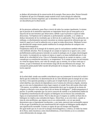se deduce del principio de la conservación de la energía. Hace pocos años, Nernst formuló
la hipótesis de que en el llamado campo neutral existe cierta energía de radiación
estacionaria de enorme magnitud, que se denomina la radiación del punto cero. No puede
ser descubierta por la observación
198
de los procesos ordinarios, pues fluye a través de todos los cuerpos igualmente, lo mismo
que la presión de la atmósfera representa un importante factor que no toma parte en la
mayoría de los movimientos que observamos, debido a que la presión es igual en todas
direcciones. Tal hipótesis de la radiación es perfectamente razonable, y su validez se
deduce únicamente de los resultados que se derivan de su aplicación. Para su aplicación, sin
embargo, es absolutamente necesario encontrar un sistema especial de referencia que sea
inmóvil; aquel en el cual la radiación cero es igual en todas direcciones. Mediante la ener-
gía absoluta del campo neutro puede establecerse la energía absoluta de cualquier otro
campo electromagnético.
Ocupémonos ahora de la energía de la materia, para la cual podemos también obtener un
valor definido absoluto. Pero la energía de un cuerpo en reposo no es igual a cero, como
probablemente podría pensarse teniendo en cuenta la analogía con el campo electromagné-
tico neutro. La energía de un cuerpo en reposo es igual a su masa multiplicada por el cua-
drado de la velocidad de la luz. Esta es la llamada energía de un cuerpo en reposo, y está
causada por su constitución mecánica y su temperatura. Si el cuerpo se pone en movimiento
en virtud de alguna fuerza, este valor de energía, que es enorme, no se hace sentir por sí
mismo, ya que el fenómeno de movimiento surge allí de una diferencia de energía. Tal
concepción jamás puede haber nacido del principio de la energía. En efecto, surge de la
teoría especial
199
de la relatividad, siendo una notable coincidencia que sea justamente la teoría de la relativi-
dad la que ha conducido a la determinación de un valor absoluto para la energía de un siste-
ma físico. Esta aparente paradoja se explica por el simple hecho de que en la teoría de la
relatividad hay una relación de dependencia con el sistema de referencia elegido, mientras
que en este caso la dependencia tiene lugar respecto al estado físico del cuerpo observado.
"¿No parece, en realidad, un completo contrasentido decir que la energía de un átomo de
oxígeno es dieciséis veces mayor que la de un átomo de hidrógeno?", podría preguntarse el
purista. Es posible responder que ese juicio carecería de sentido si no pudiéramos hablar de
la hipotética transformación del oxígeno en hidrógeno sin involucrar una contradicción
lógica en el pensamiento mismo. Pero la idea de que el oxígeno se cambie un buen día en
hidrógeno no implica una contradicción lógica. Ahora bien, es un error decir, cuando se
trata de estos problemas, que alguna cosa es un contrasentido, a no ser que pueda
demostrarse que es lógicamente incoherente, y, por tanto, parecerá más aconsejable esperar
el día en que el problema de esta transformación del oxígeno en hidrógeno pueda adquirir
una significación razonable. Existen ya signos de que ese tiempo está llegando.
De igual modo que en el caso de la energía electromagnética y cinética, en todas las ramas
de la física, tanto mecánicas como electrodinámicas, el movimiento ya no se considera
como diferenciales de energía, sino
 