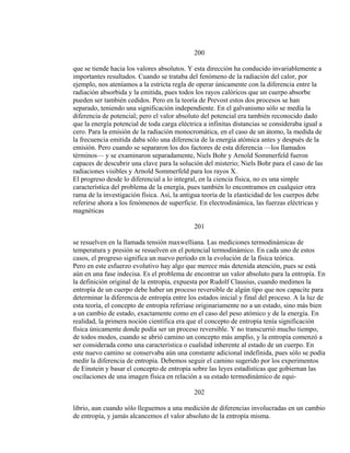 200
que se tiende hacia los valores absolutos. Y esta dirección ha conducido invariablemente a
importantes resultados. Cuando se trataba del fenómeno de la radiación del calor, por
ejemplo, nos ateníamos a la estricta regla de operar únicamente con la diferencia entre la
radiación absorbida y la emitida, pues todos los rayos calóricos que un cuerpo absorbe
pueden ser también cedidos. Pero en la teoría de Prevost estos dos procesos se han
separado, teniendo una significación independiente. En el galvanismo sólo se medía la
diferencia de potencial; pero el valor absoluto del potencial era también reconocido dado
que la energía potencial de toda carga eléctrica a infinitas distancias se consideraba igual a
cero. Para la emisión de la radiación monocromática, en el caso de un átomo, la medida de
la frecuencia emitida daba sólo una diferencia de la energía atómica antes y después de la
emisión. Pero cuando se separaron los dos factores de esta diferencia —los llamados
términos— y se examinaron separadamente, Niels Bohr y Arnold Sommerfeld fueron
capaces de descubrir una clave para la solución del misterio; Niels Bohr para el caso de las
radiaciones visibles y Arnold Sommerfeld para los rayos X.
El progreso desde lo diferencial a lo integral, en la ciencia física, no es una simple
característica del problema de la energía, pues también lo encontramos en cualquier otra
rama de la investigación física. Así, la antigua teoría de la elasticidad de los cuerpos debe
referirse ahora a los fenómenos de superficie. En electrodinámica, las fuerzas eléctricas y
magnéticas
201
se resuelven en la llamada tensión maxwelliana. Las mediciones termodinámicas de
temperatura y presión se resuelven en el potencial termodinámico. En cada uno de estos
casos, el progreso significa un nuevo período en la evolución de la física teórica.
Pero en este esfuerzo evolutivo hay algo que merece más detenida atención, pues se está
aún en una fase indecisa. Es el problema de encontrar un valor absoluto para la entropía. En
la definición original de la entropía, expuesta por Rudolf Clausius, cuando medimos la
entropía de un cuerpo debe haber un proceso reversible de algún tipo que nos capacite para
determinar la diferencia de entropía entre los estados inicial y final del proceso. A la luz de
esta teoría, el concepto de entropía referíase originariamente no a un estado, sino más bien
a un cambio de estado, exactamente como en el caso del peso atómico y de la energía. En
realidad, la primera noción científica era que el concepto de entropía tenía significación
física únicamente donde podía ser un proceso reversible. Y no transcurrió mucho tiempo,
de todos modos, cuando se abrió camino un concepto más amplio, y la entropía comenzó a
ser considerada como una característica o cualidad inherente al estado de un cuerpo. En
este nuevo camino se conservaba aún una constante adicional indefinida, pues sólo se podía
medir la diferencia de entropía. Debemos seguir el camino sugerido por los experimentos
de Einstein y basar el concepto de entropía sobre las leyes estadísticas que gobiernan las
oscilaciones de una imagen física en relación a su estado termodinámico de equi-
202
librio, aun cuando sólo lleguemos a una medición de diferencias involucradas en un cambio
de entropía, y jamás alcancemos el valor absoluto de la entropía misma.
 