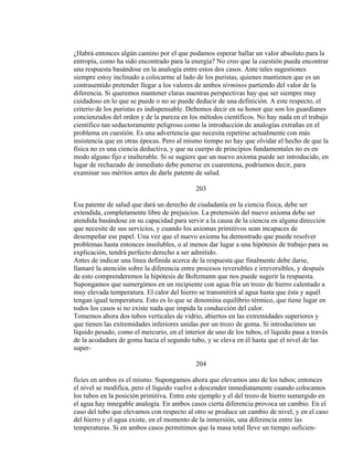 ¿Habrá entonces algún camino por el que podamos esperar hallar un valor absoluto para la
entropía, como ha sido encontrado para la energía? No creo que la cuestión pueda encontrar
una respuesta basándose en la analogía entre estos dos casos. Ante tales sugestiones
siempre estoy inclinado a colocarme al lado de los puristas, quienes mantienen que es un
contrasentido pretender llegar a los valores de ambos términos partiendo del valor de la
diferencia. Si queremos mantener claras nuestras perspectivas hay que ser siempre muy
cuidadoso en lo que se puede o no se puede deducir de una definición. A este respecto, el
criterio de los puristas es indispensable. Debemos decir en su honor que son los guardianes
concienzudos del orden y de la pureza en los métodos científicos. No hay nada en el trabajo
científico tan seductoramente peligroso como la introducción de analogías extrañas en el
problema en cuestión. Es una advertencia que necesita repetirse actualmente con más
insistencia que en otras épocas. Pero al mismo tiempo no hay que olvidar el hecho de que la
física no es una ciencia deductiva, y que su cuerpo de principios fundamentales no es en
modo alguno fijo e inalterable. Si se sugiere que un nuevo axioma puede ser introducido, en
lugar de rechazado de inmediato debe ponerse en cuarentena, podríamos decir, para
examinar sus méritos antes de darle patente de salud.
203
Esa patente de salud que dará un derecho de ciudadanía en la ciencia física, debe ser
extendida, completamente libre de prejuicios. La pretensión del nuevo axioma debe ser
atendida basándose en su capacidad para servir a la causa de la ciencia en alguna dirección
que necesite de sus servicios, y cuando los axiomas primitivos sean incapaces de
desempeñar ese papel. Una vez que el nuevo axioma ha demostrado que puede resolver
problemas hasta entonces insolubles, o al menos dar lugar a una hipótesis de trabajo para su
explicación, tendrá perfecto derecho a ser admitido.
Antes de indicar una línea definida acerca de la respuesta que finalmente debe darse,
llamaré la atención sobre la diferencia entre procesos reversibles e irreversibles, y después
de esto comprenderemos la hipótesis de Boltzmann que nos puede sugerir la respuesta.
Supongamos que sumergimos en un recipiente con agua fría un trozo de hierro calentado a
muy elevada temperatura. El calor del hierro se transmitirá al agua hasta que ésta y aquél
tengan igual temperatura. Esto es lo que se denomina equilibrio térmico, que tiene lugar en
todos los casos si no existe nada que impida la conducción del calor.
Tomemos ahora dos tubos verticales de vidrio, abiertos en las extremidades superiores y
que tienen las extremidades inferiores unidas por un trozo de goma. Si introducimos un
líquido pesado, como el mercurio, en el interior de uno de los tubos, el líquido pasa a través
de la acodadura de goma hacia el segundo tubo, y se eleva en él hasta que el nivel de las
super-
204
ficies en ambos es el mismo. Supongamos ahora que elevamos uno de los tubos; entonces
el nivel se modifica, pero el líquido vuelve a descender inmediatamente cuando colocamos
los tubos en la posición primitiva. Entre este ejemplo y el del trozo de hierro sumergido en
el agua hay innegable analogía. En ambos casos cierta diferencia provoca un cambio. En el
caso del tubo que elevamos con respecto al otro se produce un cambio de nivel, y en el caso
del hierro y el agua existe, en el momento de la inmersión, una diferencia entre las
temperaturas. Si en ambos casos permitimos que la masa total lleve un tiempo suficien-
 