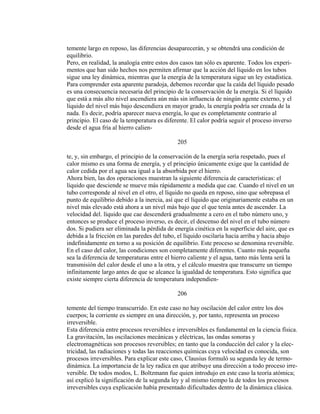 temente largo en reposo, las diferencias desaparecerán, y se obtendrá una condición de
equilibrio.
Pero, en realidad, la analogía entre estos dos casos tan sólo es aparente. Todos los experi-
mentos que han sido hechos nos permiten afirmar que la acción del líquido en los tubos
sigue una ley dinámica, mientras que la energía de la temperatura sigue un ley estadística.
Para comprender esta aparente paradoja, debemos recordar que la caída del líquido pesado
es una consecuencia necesaria del principio de la conservación de la energía. Si el líquido
que está a más alto nivel ascendiera aún más sin influencia de ningún agente externo, y el
líquido del nivel más bajo descendiera en mayor grado, la energía podría ser creada de la
nada. Es decir, podría aparecer nueva energía, lo que es completamente contrario al
principio. El caso de la temperatura es diferente. El calor podría seguir el proceso inverso
desde el agua fría al hierro calien-
205
te, y, sin embargo, el principio de la conservación de la energía sería respetado, pues el
calor mismo es una forma de energía, y el principio únicamente exige que la cantidad de
calor cedida por el agua sea igual a la absorbida por el hierro.
Ahora bien, las dos operaciones muestran la siguiente diferencia de características: el
líquido que desciende se mueve más rápidamente a medida que cae. Cuando el nivel en un
tubo corresponde al nivel en el otro, el líquido no queda en reposo, sino que sobrepasa el
punto de equilibrio debido a la inercia, así que el líquido que originariamente estaba en un
nivel más elevado está ahora a un nivel más bajo que el que tenía antes de ascender. La
velocidad del. líquido que cae descenderá gradualmente a cero en el tubo número uno, y
entonces se produce el proceso inverso, es decir, el descenso del nivel en el tubo número
dos. Si pudiera ser eliminada la pérdida de energía cinética en la superficie del aire, que es
debida a la fricción en las paredes del tubo, el líquido oscilaría hacia arriba y hacia abajo
indefinidamente en torno a su posición de equilibrio. Este proceso se denomina reversible.
En el caso del calor, las condiciones son completamente diferentes. Cuanto más pequeña
sea la diferencia de temperaturas entre el hierro caliente y el agua, tanto más lenta será la
transmisión del calor desde el uno a la otra, y el cálculo muestra que transcurre un tiempo
infinitamente largo antes de que se alcance la igualdad de temperatura. Esto significa que
existe siempre cierta diferencia de temperatura independien-
206
temente del tiempo transcurrido. En este caso no hay oscilación del calor entre los dos
cuerpos; la corriente es siempre en una dirección, y, por tanto, representa un proceso
irreversible.
Esta diferencia entre procesos reversibles e irreversibles es fundamental en la ciencia física.
La gravitación, las oscilaciones mecánicas y eléctricas, las ondas sonoras y
electromagnéticas son procesos reversibles; en tanto que la conducción del calor y la elec-
tricidad, las radiaciones y todas las reacciones químicas cuya velocidad es conocida, son
procesos irreversibles. Para explicar este caso, Clausius formuló su segunda ley de termo-
dinámica. La importancia de la ley radica en que atribuye una dirección a todo proceso irre-
versible. De todos modos, L. Boltzmann fue quien introdujo en este caso la teoría atómica;
así explicó la significación de la segunda ley y al mismo tiempo la de todos los procesos
irreversibles cuya explicación había presentado dificultades dentro de la dinámica clásica.
 