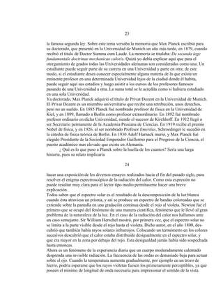 23
la famosa segunda ley. Sobre este tema versaba la memoria que Max Planck escribió para
su doctorado, que presentó en la Universidad de Munich un año más tarde, en 1879, cuando
recibió el título de Doctor Summa cum Laude. La memoria se titulaba: De secunda lege
fundamentale doctrinae mechanicae caloris. Quizá yo debía explicar aquí que para el
otorgamiento de grados todas las Universidades alemanas son consideradas como una. Un
estudiante puede seguir parte de su carrera en una Universidad y parte en otra; de este
modo, si el estudiante desea conocer especialmente alguna materia de la que exista un
eminente profesor en una determinada Universidad lejos de la ciudad donde él habita,
puede seguir aquí sus estudios y luego asistir a los cursos de los profesores famosos
pasando de una Universidad a otra. La suma total se le acredita como si hubiera estudiado
en una sola Universidad.
Ya doctorado, Max Planck adquirió el título de Privat Dozent en la Universidad de Munich.
El Privat Dozent es un miembro universitario que recibe una retribución, unos derechos,
pero no un sueldo. En 1885 Planck fué nombrado profesor de física en la Universidad de
Kiel, y en 1889, llamado a Berlín como profesor extraordinario. En 1892 fué nombrado
profesor ordinario en dicha Universidad, siendo el sucesor de Kirchhoff. En 1912 llegó a
ser Secretario permanente de la Academia Prusiana de Ciencias. En 1919 recibe el premio
Nobel de física, y en 1926, al ser nombrado Profesor Emeritus, Schroedinger le sucedió en
la cátedra de física teórica de Berlín. En 1930 Adolf Harnack murió, y Max Planck fué
elegido Presidente de la Sociedad Emperador Guillermo para el Progreso de la Ciencia, el
puesto académico mas elevado que existe en Alemania.
¿ Qué es lo que puso a Planck sobre la huella de los cuantos? Sería una larga
historia, pues su relato implicaría
24
hacer una exposición de los diversos ensayos realizados hacia el fin del pasado siglo, para
resolver el enigma espectroscópico de la radiación del calor. Como esta expresión no
puede resultar muy clara para el lector tipo medio permítaseme hacer una breve
explicación.
Todos saben que el espectro solar es el resultado de la descomposición de la luz blanca
cuando ésta atraviesa un prisma, y así se produce un espectro de bandas coloreadas que se
extiende sobre la pantalla en una gradación continua desde el rojo al violeta. Newton fué el
primero que se ocupó del fenómeno de una manera científica, fenómeno que le llevó al gran
problema de la naturaleza de la luz. En el caso de la radiación del calor nos hallamos ante
un caso semejante. Sir William Herschel mostró, por primera vez, que el espectro solar no
se limita a la parte visible desde el rojo hasta el violeta. Dicho autor, en el año 1800, des-
cubrió que también había rayos solares infrarrojos. Colocando un termómetro en los colores
sucesivos descubrió que el calor estaba distribuído desigualmente en el espectro solar, y
que era mayor en la zona por debajo del rojo. Esta desigualdad jamás había sido sospechada
hasta entonces.
Ahora es un fenómeno de la experiencia diaria que un cuerpo moderadamente calentado
desprenda una invisible radiación. La frecuencia de las ondas es demasiado baja para actuar
sobre el ojo. Cuando la temperatura aumenta gradualmente, por ejemplo en un trozo de
hierro, podría esperarse que los rayos violetas fuesen los primeramente perceptibles, ya que
poseen el mínimo de longitud de onda necesaria para impresionar el sentido de la vista.
 