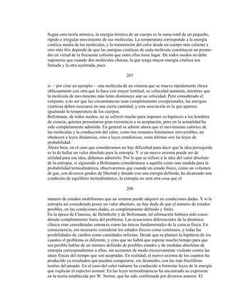 Según esta teoría atómica, la energía térmica de un cuerpo es la suma total de un pequeño,
rápido e irregular movimiento de sus moléculas. La temperatura corresponde a la energía
cinética media de las moléculas, y la transmisión del calor desde un cuerpo más caliente a
otro más frío depende de que las energías cinéticas de cada molécula constituyen un prome-
dio en virtud de la frecuente colisión que entre ellas tiene lugar. De todos modos no debe
suponerse que cuando dos moléculas chocan, la que tenga mayor energía cinética sea
frenada y la otra acelerada, pues
207
si —por citar un ejemplo— una molécula de un sistema que se mueve rápidamente choca
oblicuamente con otra que lo hace con mayor lentitud, su velocidad aumenta, mientras que
la molécula de movimiento más lento disminuye aún su velocidad. Pero considerado el
conjunto, a no ser que las circunstancias sean completamente excepcionales, las energías
cinéticas deben asociarse en una cierta cantidad, y esta asociación es la que aparece
igualando la temperatura de los cuerpos.
Boltzmann, de todos modos, no se esforzó mucho para imponer su hipótesis a los hombres
de ciencia, quienes presentaron gran resistencia a su aceptación, pero en la actualidad ha
sido completamente admitida. En general se admite ahora que el movimiento calórico de
las moléculas y la conducción del calor, como los restantes fenómenos irreversibles, no
obedecen a leyes dinámicas, sino a leyes estadísticas; estas últimas son las leyes de
probabilidad.
Ahora bien, en el caso que consideramos no hay dificultad para decir que la idea perseguida
es la de hallar un valor absoluto para la entropía. Y si un nuevo axioma puede ser de
utilidad para esa idea, debemos admitirlo. Por lo que se refiere a la idea del valor absoluto
de la entropía, si siguiendo a Boltzmann consideramos a aquélla como una medida para la
probabilidad termodinámica, observaremos que cuando un estado físico, como un volumen
de gas, con diversos grados de libertad y dotado con una energía definida, ha alcanzado una
condición de equilibrio termodinámico, la entropía no será otra cosa que el
208
número de estados multiformes que un sistema puede adquirir en condiciones dadas. Y si la
entropía así considerada posee un valor absoluto, no hay duda de que el número de estados
posibles, en las condiciones dadas, es completamente definido y finito.
En la época de Clausius, de Helmholtz y de Boltzmann, tal afirmación hubiera sido consi-
derada completamente fuera del problema. Las ecuaciones diferenciales de la dinámica
clásica eran consideradas entonces como las únicas fundamentales de la ciencia física. En
consecuencia, era necesario considerar los estados físicos como continuos, y todas las
posibilidades de cambio como cantidades infinitas. Desde que se planteó la hipótesis de los
cuantos el problema es diferente, y creo que no habrá que esperar mucho tiempo para que
sea posible hablar de un número definido de posibles estados y de medidas absolutas de
entropía correspondientes a ellos, sin acometer de modo excesivamente violento contra las
ideas físicas del tiempo que son aceptadas. En realidad, el nuevo axioma de los cuantos ha
producido ya resultados que pueden compararse, sin desmedro, con las más fructíferas
teorías del pasado. En el caso del calor radiante ha conducido a formular leyes de la energía
que explican el espectro normal. En las leyes termodinámicas ha encontrado su expresión
en la teoría establecida por W. Nernst, que ha sido confirmada por diversos autores. El
 