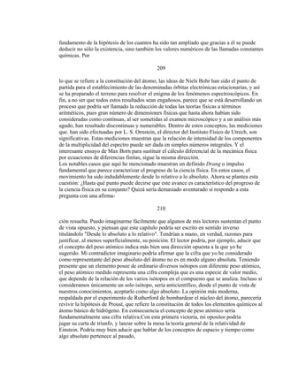 fundamento de la hipótesis de los cuantos ha sido tan ampliado que gracias a él se puede
deducir no sólo la existencia, sino también los valores numéricos de las llamadas constantes
químicas. Por
209
lo que se refiere a la constitución del átomo, las ideas de Niels Bohr han sido el punto de
partida para el establecimiento de las denominadas órbitas electrónicas estacionarias, y así
se ha preparado el terreno para resolver el enigma de los fenómenos espectroscópicos. En
fin, a no ser que todos estos resultados sean engañosos, parece que se está desarrollando un
proceso que podría ser llamado la reducción de todas las teorías físicas a términos
aritméticos, pues gran número de dimensiones físicas que hasta ahora habían sido
consideradas como continuas, al ser sometidas al examen microscópico y a un análisis más
agudo, han resultado discontinuas y numerables. Dentro de estos conceptos, las mediciones
que. han sido efectuadas por L. S. Ornstein, el director del Instituto Físico de Utrech, son
significativas. Estas mediciones muestran que la relación de intensidad de los componentes
de la multiplicidad del espectro puede ser dada en simples números integrales. Y el
interesante ensayo de Max Born para sustituir el cálculo diferencial de la mecánica física
por ecuaciones de diferencias finitas, sigue la misma dirección.
Los notables casos que aquí he mencionado muestran un definido Drang o impulso
fundamental que parece caracterizar el progreso de la ciencia física. En estos casos, el
movimiento ha sido indudablemente desde lo relativo a lo absoluto. Ahora se plantea esta
cuestión: ¿Hasta qué punto puede decirse que este avance es característico del progreso de
la ciencia física en su conjunto? Quizá sería demasiado aventurado si respondo a esta
pregunta con una afirma-
210
ción resuelta. Puedo imaginarme fácilmente que algunos de mis lectores sustentan el punto
de vista opuesto, y piensan que este capítulo podría ser escrito en sentido inverso
titulándolo "Desde lo absoluto a lo relativo". Tendrían a mano, en verdad, razones para
justificar, al menos superficialmente, su posición. El lector podría, por ejemplo, aducir que
el concepto del peso atómico indica más bien una dirección opuesta a la que yo he
sugerido. Mi contradictor imaginario podría afirmar que la cifra que yo he considerado
como representante del peso absoluto del átomo no es en modo alguno absoluta. Teniendo
presente que un elemento posee de ordinario diversos isótopos con diferente peso atómico,
el peso atómico medido representa una cifra compleja que es una especie de valor medio,
que depende de la relación de los varios isótopos en el compuesto que se analiza. Incluso si
consideramos únicamente un solo isótopo, sería anticientífico, desde el punto de vista de
nuestros conocimientos, aceptarlo como algo absoluto. La opinión más moderna,
respaldada por el experimento de Rutherford de bombardear el núcleo del átomo, parecería
revivir la hipótesis de Proust, que refiere la constitución de todos los elementos químicos al
átomo básico de hidrógeno. En consecuencia el concepto de peso atómico sería
fundamentalmente una cifra relativa.Con esta primera victoria, mi opositor podría
jugar su carta de triunfo, y lanzar sobre la mesa la teoría general de la relatividad de
Einstein. Podría muy bien aducir que hablar de los conceptos de espacio y tiempo como
algo absoluto pertenece al pasado,
 