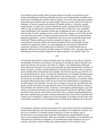Si en definitiva fuera posible referir los pesos atómicos de todos los elementos al peso
atómico del hidrógeno, habríamos obtenido uno de los más fundamentales resultados en la
historia de la investigación científica sobre la materia. A la luz de esta explicación quedaría
demostrado que la materia tiene un origen simple. Entonces, los dos factores del átomo de
hidrógeno, el núcleo cargado positivamente (el llamado protón) y el electrón, cargado
negativamente, en unión con el cuanto elemental de acción, representarían los cimientos
sobre los que se construiría la estructura del mundo físico. Ahora bien, estas cantidades
serán consideradas como absolutas en tanto que no dependan de otras o de algo que esté
fuera de ellas. Es decir, tendremos una vez más lo absoluto, aunque a un nivel más elevado
y en una forma más simple. Si todavía deseamos desenvolver el hilo de este pensamiento,
podemos preguntamos: ¿cuál es el fundamento sobre el que está constituída la gran teoría
relativista? Einstein explica que nuestros conceptos de espacio y tiempo, que eran
reconocidos por Newton y Kant como formas absolutas de todo conocimiento, poseen
realmente un significado relativo, en cuanto dependen de una selección arbitraria del
sistema de referencia y de los medios para la medición. Es un hecho familiar que no
podemos observar el movimiento de algún cuerpo sin referirlo a otro, y fue para salvar esta
dificultad que Newton aceptó la hipótesis del espacio absoluto. Las estrellas "fijas" fue-
214
ron utilizadas para definir el espacio absoluto, pero, sin embargo, no son fijas, ni siquiera
consideradas en relación a las restantes. De aquí que el concepto de espacio absoluto y los
puntos de referencia de acuerdo a los cuales era "fijado", son completamente arbitrarios.
Esta explicación toca quizá a las raíces más profundas de nuestro pensamiento científico. Si
desde .el espacio y tiempo no puede deducirse el concepto de lo absoluto, esto no significa
que lo absoluto deba ser desterrado de la realidad, sino más bien que hay que referirlo a al-
go más fundamental. En efecto, este algo más fundamental es el complejo tetradimensional
constituído por la fusión del tiempo y del espacio en un continuo único. Aquí el standard
de referencia y de medición es independiente de la selección arbitraria, y es absoluto. Basta
una ligera reflexión para darse cuenta de que la teoría de la relatividad no se desembaraza,
en modo alguno, de lo absoluto, sino que, por el contrario, hace de éste una definición más
aguda, en tanto que indica hasta qué punto la ciencia física está basada sobre la existencia
de un absoluto en el mundo exterior. Si decimos, como algunos epistemologistas, que el ab-
soluto se encuentra únicamente en los datos de percepción sensorial del individuo, tendría
que haber tantos tipos de ciencia física como físicos hay, y seríamos manifiestamente inca-
paces para explicar hasta qué punto cada descubrimiento de la ciencia física ha podido rela-
cionarse con los hallazgos y trabajos que le han precedido. En realidad, tan sólo sobre la ba-
se del trabajo cooperativo y de la aceptación por los demás de los hallazgos de los diversos
215
investigadores, podemos explicar la estructura de la ciencia física actual. No construimos el
mundo externo para que sirva nuestras propias necesidades en la marcha de la ciencia, sino
que, por el contrario, es el mundo externo el que por sí mismo nos obliga a que lo
reconozcamos con su propio poder elemental, afirmación que categóricamente hay que
hacer en estos tiempos positivistas. Dado que al estudiar los fenómenos de la naturaleza nos
esforzamos por eliminar lo contingente y lo accidental para llegar finalmente a lo que es
esencial y necesario, resulta evidente que siempre tratamos de ver lo básico tras lo
 