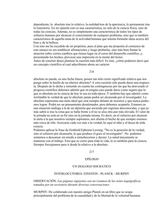 dependiente, lo absoluto tras lo relativo, la realidad tras de la apariencia, lo permanente tras
lo transitorio. En mi opinión esto es una característica, no sólo de la ciencia física, sino de
todas las ciencias. Además, no es simplemente una característica de todos los tipos de
esfuerzo humano por alcanzar el conocimiento de cualquier problema, sino que es también
característico de aquella rama de la actividad humana que intenta formular ideas acerca del
bien y de la belleza.
Con esto me he excedido de mi propósito, pues el plan que me proponía al comienzo de
este ensayo no era establecer afirmaciones y luego probarlas, sino más bien llamar la
atención sobre ciertos cambios que tienen lugar en el curso del desarrollo científico, y,
presentando los hechos, provocar una impresión en la mente del lector.
Antes de concluir deseo plantear la cuestión más difícil. Es ésta: ¿cómo podemos decir que
un concepto científico al cual adscribimos ahora un carácter
216
absoluto no pueda, en una fecha futura, poseer tan sólo cierto significado relativa que nos
ponga sobre la huella de un ulterior absoluto? A esta cuestión sólo puede darse una respues-
ta. Después de lo dicho y teniendo en cuenta las contingencias por las que ha atravesado el
progreso científico debemos admitir que en ningún caso puede darse como seguro que lo
que es absoluto en la ciencia de hoy lo sea en toda época. Y también hay que admitir como
irrefutable la verdad de que lo absoluto jamás podrá ser alcanzada por el investigador. Lo
absoluto representa una meta ideal que está siempre delante de nosotros y que nunca podre-
mos lograr. Podrá ser un pensamiento desalentador, pero debemos aceptarlo. Estamos en
una situación análoga a la de un alpinista que asciende por regiones desconocidas, y que ja-
más sabrá si tras la cima que se halla frente a él no se alza otra aun más elevada. El valor de
la jornada no está en su fin sino en la jornada misma. Es decir, en el esfuerzo por alcanzar
la meta a la que nosotros siempre aspiramos, nos alienta el hecho de que siempre estemos
más cerca de ella. Acercarse cada vez más a la verdad, he aquí el afán y el desea de toda
ciencia.
Podemos aplicar la frase de Gotthold Ephraim Lessing: "No es la posesión de la verdad,
sino el esfuerzo por alcanzarla, lo que produce el goce al investigador". No podemos
sentarnos a descansar sin miedo a enmohecernos y decaer. La salud únicamente se
mantiene con el trabajo. Esto que es cierto para toda la vida, lo es también para la ciencia.
Siempre forcejeamos para ir desde la relativo a la absoluto.
217
EPÍLOGO
UN DIALOGO SOCRATICO
INTERLOCUTORES: EINSTEIN - PLANCK - MURPHY
OBSERVACIÓN: Las páginas siguientes son un resumen de las notas taquigráficas
tomadas por un secretario durante diversas conversaciones.
MURPHY: He colaborado con nuestro amigo Planck en un libro que se ocupa
principalmente del problema de la causalidad y de la libertad de la voluntad humana.
 