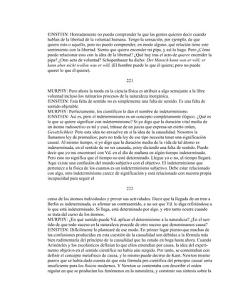 EINSTEIN: Honradamente no puedo comprender lo que las gentes quieren decir cuando
hablan de la libertad de la voluntad humana. Tengo la sensación, por ejemplo, de que
quiero esto o aquello, pero no puedo comprender, en modo alguno, qué relación tiene este
sentimiento con la libertad. Siento que quiero encender mi pipa, y así lo hago. Pero ¿Cómo
puedo relacionar esto con la idea de la libertad? ¿Qué hay tras el acto de querer encender la
pipa? ¿Otro acto de voluntad? Schopenhauer ha dicho: Der Mensch kann was er will; er
kann aber nicht wollen was er will, (El hombre puede lo que él quiere; pero no puede
querer lo que él quiere).
221
MURPHY: Pero ahora la moda en la ciencia física es atribuir a algo semejante a la libre
voluntad incluso los rutinarios procesos de la naturaleza inorgánica.
EINSTEIN: Esta falta de sentido no es simplemente una falta de sentido. Es una falta de
sentido objetable.
MURPHY: Perfectamente, los científicos le dan el nombre de indeterminismo.
EINSTEIN: Así es, pero el indeterminismo es un concepto completamente ilógico. ¿Qué es
lo que se quiere significar con indeterminismo? Si yo digo que la duración vital media de
un átomo radioactivo es tal y cual, trátase de un juicio que expresa un cierto orden,
Gesetzlichkeit. Pero esta idea no envuelve en sí la idea de la causalidad. Nosotros la
llamamos ley de promedios; pero no toda ley de ese tipo necesita tener una significación
causal. Al mismo tiempo, si yo digo que la duración media de la vida de tal átomo es
indeterminada, en el sentido de no ser causada, estoy diciendo una falta de sentido. Puedo
decir que yo me encontraré con Vd. en el día de mañana en algún tiempo indeterminado.
Pero esto no significa que el tiempo no esté determinado. Llegue yo o no, el tiempo llegará.
Aquí existe una confusión del mundo subjetivo con el objetivo. El indeterminismo que
pertenece a la física de los cuantos es un indeterminismo subjetivo. Debe estar relacionado
con algo, otro indeterminismo carece de significación y está relacionado con nuestra propia
incapacidad para seguir el
222
curso de los átomos individuales y prever sus actividades. Decir que la llegada de un tren a
Berlín es indeterminada, es afirmar un contrasentido, a no ser que Vd. lo diga refiriéndose a
lo que está indeterminado. Si llega, está determinado por algo. y otro tanto ocurre cuando
se trata del curso de los átomos.
MURPHY: ¿En qué sentido puede Vd. aplicar el determinismo a la naturaleza? ¿En el sen-
tido de que todo suceso en la naturaleza procede de otro suceso que denominamos causa?
EINSTEIN: Difícilmente lo plantearé de ese modo. En primer lugar pienso que muchas de
las confusiones producidas en esta cuestión de la causalidad son debidas a la fórmula más
bien rudimentaria del principio de la causalidad que ha estado en boga hasta ahora. Cuando
Aristóteles y los escolásticos definían lo que ellos entendían por causa, la idea del experi-
mento objetivo en el sentido científico no había aún surgido. Por tanto, se contentaban con
definir el concepto metafísico de causa, y lo mismo puede decirse de Kant. Newton mismo
parece que se había dado cuenta de que esta fórmula pre-científica del principio causal sería
insuficiente para los físicos modernos. Y Newton se contentaba con describir el orden
regular en que se producían los fenómenos en la naturaleza, y construir sus síntesis sobre la
 