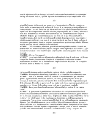 base de leyes matemáticas. Pero yo creo que los sucesos en la naturaleza son regidos por
una ley mucho más estricta y que los liga más íntimamente de lo que sospechamos en la
223
actualidad cuando hablamos de que un suceso es la causa de otro. Nuestro concepto se
limita aquí a un suceso dentro de un lapso de tiempo. Y se encuentra separado del proceso
en su conjunto. La cruda forma con que hoy se aplica el principio de la causalidad es muy
superficial. Nos comportamos como un niño que juzga un poema por el ritmo, y no conoce
nada de la pauta rítmica. Podemos decir también que nos comportamos como un joven
estudiante de piano que justamente relaciona una nota con la que inmediatamente la
precede o la sigue. Esto puede ser cierto cuando se trata de composiciones muy simples o
primitivas, pero no lo será en el caso de la interpretación de una fuga de Bach. La física de
los cuantos presenta ante nosotros procesos muy complejos, y para comprenderlos debemos
ampliar y refinar nuestro concepto de la causalidad.
MURPHY: Difícil tarea será para usted, pues se encontrará pasado de moda. Si usted me
permite haré una breve disertación, pero no sólo para sentir el placer de escucharme —¿qué
irlandés no lo haría?— sino más bien para sorprender las reacciones que mi charla produce
en usted.
EINSTEIN: Gewiss (ciertamente).
MURPHY: Los griegos hicieron del designio o del destino la base de su drama; y el drama
en aquellos días era una expresión litúrgica de la conciencia percibida de un modo
perfectamente irracional. No se trataba de una simple discusión. Recuerde Vd. la tragedia
de Atreus, donde el destino o la secuen-
224
cia ineluctable de causa y efecto es el único y simple hilo del cual el drama pende.
EINSTEIN: El designio o el destino y el principio de la causalidad no son la misma cosa.
MURPHY: Bien lo sé. Pero los científicos viven en el mundo lo mismo que las demás
gentes. Algunos asisten a reuniones políticas y al teatro, y la mayor parte de los que
conozco, al menos en Alemania, son lectores de la literatura corriente. No pueden escapar
de la influencia del medio en que viven. Y ese medio en la época presente se caracteriza por
un esfuerzo por librarse de la cadena causal en la que el mundo está enredado.
EINSTEIN: Pero ¿no se ha esforzado siempre la humanidad por zafarse de esa cadena
causal?
MURPHY: Sí, pero no en el grado en que lo hace ahora. En cualquier caso dudo que el
político, incluso cuando contempla las consecuencias de la seriación causal, quede detenido
por su necedad. Es demasiado listo y puede desprenderse de las cadenas. Macbeth no era un
político, y por esto fracasó: Se dió cuenta de que el asesinato no podría escapar de la
consecuencia. Pero no pensó cómo sería posible huir de sus grilletes hasta que era demasia-
do tarde. Esto fué debido a que no era un político. Mi opinión es que existe un reconoci-
miento universal en el momento de esta consecuencia inexorable. Las gentes se dan cuenta
de lo que Bernard Shaw les dijo hace largo tiempo —aunque, como es natural, había sido
ya dicho antes en innumerables ocasiones— cuando escribió César y Cleopatra. Us
225
 