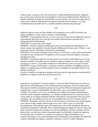 contra de que, a causa de esta Unbrauchbarkeit o imposibilidad de aplicación, tengamos
que concluir que el proceso de la causalidad no existe en la realidad externa. Planck no ha
tomado realmente un punto de vista definido en esta cuestión. Tan sólo se ha expresado en
contra de las enfáticas afirmaciones de algunos teorizantes de los cuantos, y yo estoy
completamente de acuerdo con él. y cuando usted hace mención de gentes que
230
hablan de algo así como del libre albedrío en la naturaleza, me es difícil encontrar una
réplica aceptable. La idea, como es natural, es descabellada.
MURPHY: Usted aceptará entonces, yo así lo creo, que la física no da fundamento para esa
extraordinaria aplicación de lo que por conveniencia denominamos principio de la
indeterminación de Heisenberg.
EINSTEIN: Es natural que así lo acepte.
MURPHY: Entonces conocerá también que ciertos físicos ingleses de alta alcurnia, y al
mismo tiempo muy populares, han proclamado enfáticamente lo que usted y Planck, y con
usted otros autores, denominan conclusiones sin garantías.
EINSTEIN: Es necesario distinguir entre el físico y el littérateur cuando ambas profesiones
se funden en una sola persona. En Inglaterra existe una gran literatura inglesa y una gran
disciplina de estilo.
MURPHY: La literatura aborrece ese amor intellectualis por la verdad lógica que es la pa-
sión del científico. Es posible que los científicos ingleses cambien su color según la litera-
tura de que se nutren, y así pueden escapar de ser descubiertos como la oruga en la hoja.
EINSTEIN: Lo que yo quiero decir es que hay escritores científicos en Inglaterra que son
ilógicos y románticos en sus libros populares pero razonadores de una aguda lógica en sus
trabajos científicos.
Lo que el científico se propone es asegurar una transcripción lógicamente consistente de la
naturaleza. La lógica es para él lo que las leyes de la
231
proporción y la perspectiva son para el pintor, y creo con Henri Poincaré que la ciencia es
digna de ser cultivada porque revela la hermosura de la naturaleza. En este sentido quiero
decir que el científico encuentra su premio en lo que Henri Poincaré denomina el goce de la
comprensión y no en las posibilidades de aplicación a que un descubrimiento pueda
conducir. El científico, así lo creo, se contenta con construir una imagen perfectamente
armónica sobre una pauta matemática, y se satisface completamente con relacionar las di-
versas partes de la imagen mediante fórmulas matemáticas sin preguntarse hasta qué punto
constituye esto una prueba de que la ley de causalidad interviene en el mundo exterior.
MURPHY: Permítame, profesor, llamar su atención hacia un fenómeno que sucede algunas
veces allá en el lago cuando usted navega con su yate. Claro es que no se presenta
frecuentemente en las plácidas aguas de Caputh, pues como están rodeadas de llanuras no
se producen repentinos vendavales. Pero si usted navegara por alguno de nuestros lagos del
Norte, correría el peligro de caer bajo la acción de repentinas y furiosas corrientes de aire.
Quiero decir con esto que el positivista puede surgir con facilidad y tomarle de improviso.
Si usted dice que el científico se contenta con asegurar la lógica matemática en su
construcción mental, sería usted inmediatamente considerado como partidario del idealismo
subjetivo defendido por algunos científicos modernos, como Sir Arthur Eddington.
 