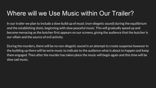 Where will we Use Music within Our Trailer?
In our trailer we plan to include a slow build up of music (non-diegetic sound) during the equilibrium
and the establishing shots, beginning with slow peaceful music. This will gradually speed up and
become menacing as the butcher first appears on our screens, giving the audience that the butcher is
our villain and the source of evil activity.
During the murders, there will be no non-diegetic sound in an attempt to create suspense however in
the building up there will be eerie music to indicate to the audience what is about to happen and keep
them engaged. Then after the murder has taken place the music will begin again and this time will be
slow sad music.
 