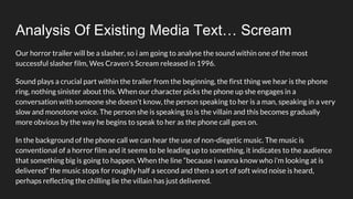 Analysis Of Existing Media Text… Scream
Our horror trailer will be a slasher, so i am going to analyse the sound within one of the most
successful slasher film, Wes Craven's Scream released in 1996.
Sound plays a crucial part within the trailer from the beginning, the first thing we hear is the phone
ring, nothing sinister about this. When our character picks the phone up she engages in a
conversation with someone she doesn't know, the person speaking to her is a man, speaking in a very
slow and monotone voice. The person she is speaking to is the villain and this becomes gradually
more obvious by the way he begins to speak to her as the phone call goes on.
In the background of the phone call we can hear the use of non-diegetic music. The music is
conventional of a horror film and it seems to be leading up to something, it indicates to the audience
that something big is going to happen. When the line “because i wanna know who i'm looking at is
delivered” the music stops for roughly half a second and then a sort of soft wind noise is heard,
perhaps reflecting the chilling lie the villain has just delivered.
 