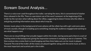 Scream Sound Analysis...
There is a voice over used throughout the trailer, narrating the story, this is conventional of slasher
films released in the 90s. There is a persistent use of the word ‘someone’ at the beginning of the
trailer by the narrator when talking about the villian, suggesting he doesn't know who the villain is
and giving anything information away about who it may be.
Sinister music plays in the background of every phone call the villain has with a girl, and every piece
of music sounds a though it is leading up to something, keeping the audience engaged and wanting to
see what happens next.
There are no visual killings that actually happen within the trailer, during some parts there is a sort of
hacking noise in the background, giving the impression someone is swinging an axe or a hammer. This
then evolves into a noise that is a loud banging and then theis fades out a errier music is played.
Towards The end of the trailer all the noises are played together along with the eerie music as this is
the most important and scariest part o the trailer.
 