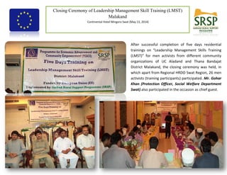 1
Closing Ceremony of Leadership Management Skill Training (LMST)
Malakand
Continental Hotel Mingora Swat (May 13, 2014)
Funded by European Union Implemented by SRSP
After successful completion of five days residential
trainings on “Leadership Management Skills Training
(LMST)” for men activists from different community
organizations of UC Aladand and Thana Bandajat
District Malakand, the closing ceremony was held, in
which apart from Regional HRDO Swat Region, 26 men
activists (training participants) participated. Mr. Gohar
Khan (Protection Officer, Social Welfare Department
Swat) also participated in the occasion as chief guest.
 