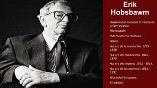 Erik
Hobsbawm
•Historiador marxista británico de
origen egipcio.
•Revolución.
•Materialismo Histórico.
•Obra:
•La era de la revolución, 1789 -
1848.
•La era del capitalismo, 1848 -
1875.
•La era del imperio, 1875 - 1914.
•La era de los extremos 1914 –
1991.
•Sociedad burguesa.
•Tradición.
 